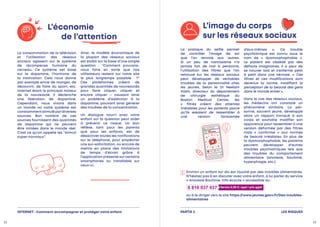 LES RISQUES
PARTIE 2
L’économie
	 de l’attention
L’image du corps
sur les réseaux sociaux
La consommation de la télévision
et l’utilisation des réseaux
sociaux agissent sur le système
de récompense humaine du
cerveau. Ce système est basé
sur la dopamine, l’hormone de
la motivation. Cela nous donne
par exemple envie de manger, de
découvrir, de faire du sport, etc.
Internet étant le principal moteur
de la nouveauté, il déclenche
une libération de dopamine.
Cependant, nous vivons dans
un monde où notre système est
constammentstimulépardiverses
sources. Bon nombre de ces
sources fournissent des quantités
de dopamine qui ne peuvent
être imitées dans le monde réel.
C’est ce qu’on appelle les “stimuli
super-normaux”.
Ainsi, le modèle économique de
la plupart des réseaux sociaux
est établi sur la base d’une simple
question : “Comment pouvons-
nous faire en sorte que nos
utilisateurs restent sur notre site
le plus longtemps possible   ?”
Ces plateformes créent de
grandes quantités de nouveautés
pour faire cliquer, cliquer et
encore cliquer – causant ainsi
un problème d’addiction à la
dopamine, pouvant ainsi générer
des troubles de la concentration.
Un dialogue nourri avec votre
enfant sur la question peut aider
à prévenir ce risque. Un bon
réflexe, tant pour les parents
que pour les enfants, est de
désactiver toutes les notifications
sur le téléphone, pour empêcher
une sur-sollicitation, ou encore de
mettre en place des limitations
de temps d’écran grâce à
l’application présente sur certains
smartphones ou installable sur
ceux-ci.
La pratique du selfie permet
de contrôler l’image de soi
que l’on renvoie aux autres.
Si un peu de narcissisme n’a
jamais fait de mal à personne,
l’utilisation des filtres que l’on
retrouve sur les réseaux sociaux
peut développer de véritables
troubles de la personnalité chez
les jeunes. Selon le Dr Neelam
Vashi, directeur du département
de chirurgie esthétique du
Boston Medical Center, les
« filtres créent des attentes
irréalistes pour les patients parce
qu’ils essaient de ressembler à
une version fantasmée
d’eux-mêmes  ». Ce trouble
psychiatrique est connu sous le
nom de «  dysmorphophobie  ».
Le patient est obsédé par des
défauts imaginaires, il a peur de
se trouver laid et s’enferme petit
à petit dans une névrose. « Ces
filtres et ces modifications sont
devenus la norme, modifiant la
perception de la beauté des gens
dans le monde entier ».
Dans le cas des réseaux sociaux,
les médecins ont constaté un
phénomène similaire. La per-
sonne, souvent jeune, développe
alors un rapport tronqué à son
corps et souhaite modifier son
apparence pour ressembler à une
version déformée par des filtres
mais « conforme  » aux normes
de beauté irréalistes. En plus de
la dysmorphophobie, les patients
peuvent développer d’autres
troubles psychiatriques tels que
des troubles du comportement
alimentaire (anorexie, boulimie,
hyperphagie, etc.).
Environ un enfant sur dix est touché par des troubles alimentaires.
N’hésitez pas à en discuter avec votre enfant, à lui parler du service
« Anorexie Boulimie, Info écoute » accessible au :
ou à le diriger vers le site https://www.jeunes.gouv.fr/Des-troubles-
alimentaires
INTERNET : Comment accompagner et protéger votre enfant
22 23
 
