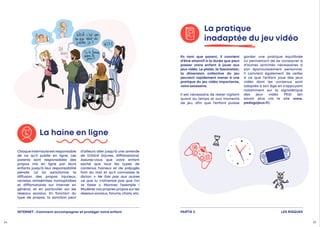 En tant que parent, il convient
d’être attentif à la durée que peut
passer votre enfant à jouer aux
jeux vidéo. Le plaisir, la fascination,
la dimension collective du jeu
peuvent rapidement mener à une
pratique du jeu vidéo importante,
voire excessive.
Il est nécessaire de rester vigilant
quant au temps et aux moments
de jeu, afin que l’enfant puisse
garder une pratique équilibrée
lui permettant de se consacrer à
d’autres activités nécessaires à
son épanouissement personnel.
Il convient également de veiller
à ce que l’enfant joue des jeux
vidéo dont les contenus sont
adaptés à son âge en s’appuyant
notamment sur la signalétique
des jeux vidéo PEGI (en
savoir plus via le site www.
pedagojeux.fr).
La pratique
inadaptée du jeu vidéo
Chaqueinternauteestresponsable
de ce qu’il publie en ligne. Les
parents sont responsables des
propos mis en ligne par leurs
enfants jusqu’à leur responsabilité
pénale. La loi sanctionne la
diffusion des propos injurieux,
racistes, antisémites, homophobes
et diffamatoires sur Internet en
général, et en particulier sur les
réseaux sociaux. En fonction du
type de propos, la sanction peut
d’ailleurs aller jusqu’à une amende
de 12 
000 
€ (injures, diffamations).
Assurez-vous que votre enfant
sache que tous les types de
contenus haineux et de préjugés
font du mal et qu’il connaisse le
dicton « Ne fais pas aux autres
ce que tu n’aimerais pas que l’on
te fasse ». Montrez l’exemple !
Modérez vos propres propos sur les
réseaux sociaux, forums, chats, etc.
La haine en ligne
LES RISQUES
PARTIE 2
INTERNET : Comment accompagner et protéger votre enfant
24 25
 