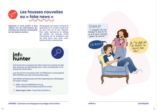 Apprenez à votre enfant à être
vigilant sur les informations qui
circulent sur Internet, notamment
sur les réseaux sociaux.
Développez son esprit critique et
apprenez-lui à ne pas croire tout
ce qu’il voit ou lit sur Internet.
Pour cela, donnez-lui le réflexe
de vérifier les sources d’une
information en le dirigeant vers
les sites dont vous avez vous-
même vérifié la pertinence.
Les fausses nouvelles
ou « fake news »
Info Hunterest un programme clé en main pouranimeret créer
des parcours de décryptage pour mieux comprendre la fa-
brique de l’information.
Lors de son Prix Innovations 2017, la FFTélécoms a récompensé
INFO HUNTER, qui lutte contre les fake news.
Des ateliers pratiques peuvent être organisés pourdévelopper
son esprit critique.
 Infos : aprovost@fftelecoms.org
www.tralalere.com/ressources/info-hunter
Reportages vidéo : https://bit.ly/EduNum
LES RISQUES
PARTIE 2
26 27
INTERNET : Comment accompagner et protéger votre enfant
 