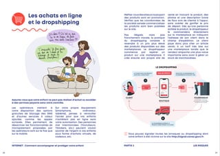 Assurez-vous que votre enfant ne peut pas réaliser d’achat ou accéder
à des services payants sans votre contrôle.
LE CLIENT PAYE UN PRODUIT
200€ SUR LA BOUTIQUE
LE FOURNISSEUR EXPEDIE LE
PRODUIT DIRECTEMENT AU CLIENT
1
ENVOI DE LA COMMANDE AU
FOURNISSEUR EN PAYANT 150€
40.80 €
50€ DE PROFIT
CLIENT FOURNISSEUR
BOUTIQUE
souvent basé à l'étranger,
non soumis aux mêmes règles
de sécurité des produits
2
3
€ €


Vous pouvez signaler toutes les arnaques au dropshipping dont
votre enfant a été victime sur le site http://signal.conso.gouv.fr.
Les achats en ligne
et le dropshipping
Les opérateurs mettent à
votre disposition des options
gratuites de blocage des SMS
et d’autres services à valeur
ajoutée, comme les appels
surtaxés. Elles permettent de
désactiver les fonctionnalités de
micropaiement proposées par
les opérateurs tant sur le fixe que
sur le mobile.
Sur votre propre équipement
(smartphone, ordinateur,
tablette), pensez à verrouiller
l’accès pour que vos enfants
n’achètent pas en ligne sans
votre autorisation. Des personnes
mal intentionnées (Youtubeurs,
Tiktokers, etc.) peuvent vouloir
soutirer de l’argent à vos enfants
sous forme d’achats virtuels, de
cadeaux, etc.
Méfiez-vousdessitesoùlaplupart
des produits sont en promotion.
Vérifiez que les coordonnées de
la société censée commercialiser
les produits sont bien publiées
sur le site.
Pas illégale, mais pas
franchement morale, la pratique
du dropshipping consiste à
revendre à un prix plus élevé
des produits disponibles sur des
marketplaces. Le dropshippeur
commence par repérer un
produit sur une marketplace. Il
crée ensuite son propre site de
vente en incluant le produit, des
photos et une description (voire
de faux avis de clients) à l’appui,
sans oublier de gonfler le prix
de départ. Dès qu’une personne
achète le produit, le dropshippeur
le commandera directement
sur la marketplace en indiquant
l’adresse de son client dans le
champ d’expédition. Le client
paye donc plus cher un article
vendu à un tarif très bas sur
une marketplace tandis que le
vendeur empoche une plus-value
importante sans avoir à gérer un
stock de marchandises.
LES RISQUES
PARTIE 2
LE DROPSHIPPING
INTERNET : Comment accompagner et protéger votre enfant
28 29
 