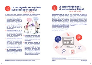Le téléchargement
et le streaming illégal
Soyez vigilants avec les sites ou
réseaux qui proposent de télé-
charger, regarder et écouter,
gratuitement ou non, des conte-
nus (films, séries ou chansons)
et logiciels piratés. Ils sont, en
plus d’être diffuseurs de contre-
façons, une source d’exposition
aux contenus pornographiques
et à des logiciels malveillants. Des
cookies publicitaires sont souvent
installés et relayent des images
choquantes qui s’affichent spon-
tanément sur vos écrans.
Pour reconnaître les sites illi-
cites, vous pouvez télécharger
Eol, extension conçue et créée
par l’ARCOM* dans le cadre de sa
mission d’encouragement au dé-
veloppement de l’offre pour véri-
fier en temps réel pendant la na-
vigation si le site est respectueux
du droit d’auteur et référencé par
l’ARCOM.
Le partage de la vie privée
sur les réseaux sociaux

Éviter de révéler trop d’infor-
mations sur son identité (nom,
prénom, adresse, numéro de
téléphone, etc.) et ne jamais le
faire en présence d’inconnus.

Ne pas divulguer ses habitu-
des de vie, qui permettraient
de vous identifier et/ou de
vous localiser.

Protéger ses profils sur les ré-
seaux sociaux grâce aux ou-
tils fournis. Tous les réseaux
sociaux proposent des para-
mètres de confidentialité et
des pages de conseils.

Privilégier les sites sécurisés.
Pour les reconnaître c’est très
simple  : ils commencent tous
par « https » et un petit cade-
nas apparaît, selon le navi-
gateur utilisé, dans la barre
d’adresse ou dans le bas de
votre fenêtre de navigation.

Ne pas partager d’informa-
tions ou contenus explicites ou
litigieux et à plus forte raison
des contenus illicites.

N’accepter de rencontrer phy-
siquement que des personnes
dont l’identité est certaine et
connue et aller au rendez-vous
accompagné.

Pour prévenir le partage en
ligne de contenus explicites
par les jeunes – et les moins
jeunes – sexting (envoi de
messages, photos ou vidéos
sexuellement explicites), sex-
cams, envoi de nudes (pho-
tos dénudées), prostitution en
ligne, etc.), il est très important
de sensibiliser votre enfant aux
risques auxquels il s’expose.
En ligne et hors ligne, mieux vaut préserver sa vie privée. Quelques
conseils à donner aux enfants (qui valent aussi pour les adultes) :
LES RISQUES
PARTIE 2
*ARCOM : Autorité publique de régulation de la communication audiovisuelle et numérique,
née de la fusion entre le CSA et la HADOPI.
INTERNET : Comment accompagner et protéger votre enfant
30 31
 