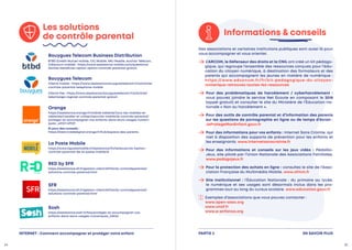 Les solutions
de contrôle parental
Orange
https://assistance.orange.fr/mobile-tablette/tous-les-mobiles-et-
tablettes/installer-et-utiliser/securite-mobile/le-controle-parental/
proteger-et-accompagner-vos-enfants-dans-leurs-usages-numeri-
ques-_69107-69929
Et pour des conseils :
https://bienvivreledigital.orange.fr/hub/espace-des-parents
Sosh
https://assistance.sosh.fr/faq/proteger-et-accompagner-vos-
enfants-dans-leurs-usages-numeriques_338361
SFR
https://assistance.sfr.fr/gestion-client/sfrfamily-controleparental/
solutions-controle-parental.html
RED by SFR
https://assistance.sfr.fr/gestion-client/sfrfamily-controleparental/
solutions-controle-parental.html
Bouygues Telecom
Clients mobile : https://www.assistance.bouyguestelecom.fr/s/article/
controle-parental-telephone-mobile
Clients fixe : https://www.assistance.bouyguestelecom.fr/s/article/
telecharger-logiciel-controle-parental-gratuit
EN SAVOIR PLUS
PARTIE 3
Informations  conseils
Des associations et certaines institutions publiques sont aussi là pour
vous accompagner et vous orienter.
L’ARCOM, le Défenseur des droits et la CNIL ont créé un kit pédago-
gique, qui regroupe l’ensemble des ressources conçues pour l’édu-
cation du citoyen numérique, à destination des formateurs et des
parents qui accompagnent les jeunes en matière de numérique :
https://www.educnum.fr/fr/kit-pedagogique-du-citoyen-
numerique-retrouvez-toutes-les-ressources

Pour des problématiques de harcèlement / cyberharcèlement  :
vous pouvez joindre le service Net Écoute en composant le 3018
(appel gratuit) et consulter le site du Ministère de l’Éducation na-
tionale « Non au harcèlement ».

Pour des outils de contrôle parental et d’information des parents
sur les questions de pornographie en ligne ou de temps d’écran :
JeProtegeMonEnfant.gouv.fr

Pour des informations pour vos enfants : Internet Sans Crainte, qui
met à disposition des supports de prévention pour les enfants et
les enseignants. www.internetsanscrainte.fr

Pour des informations et conseils sur les jeux vidéo : PédaGo-
Jeux, site piloté par l’Union Nationale des Associations Familiales.
www.pedagojeux.fr

Pour la protection des achats en ligne : consultez le site de l’Asso-
ciation Française du Multimédia Mobile. www.afmm.fr

Site Institutionnel : l’Éducation Nationale : du primaire au lycée,
le numérique et ses usages sont désormais inclus dans les pro-
grammes tout au long du cursus scolaire. www.education.gouv.fr


Exemples d’associations que vous pouvez contacter :
www.open-asso.org
www.unaf.fr
www.e-enfance.org
34 35
La Poste Mobile
https://www.lapostemobile.fr/assistance/fiche/souscrire-loption-
controle-parental-de-la-poste-mobile/8
Bouygues Telecom Business Distribution
BTBD (Crédit Mutuel mobile, CIC Mobile, NRJ Mobile, Auchan Télécom,
Cdiscount mobile) : https://www.assistance-mobile.com/questions/
2641546-beneficier-option-option-controle-parental-gratuit
INTERNET : Comment accompagner et protéger votre enfant
 