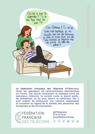 ©
illustrations
:
Céline
Bailleux
 | 
Design
graphique
:
Kiblind
Fédération
Française
des
Télécoms
-
SIREN
502
086
325
La Fédération Française des Télécoms (FFTélécoms),
réunit les opérateurs de communications électroniques
en France. Elle assure notamment le dialogue entre les
opérateurs télécoms, la société civile, le grand public,
les entreprises, et les élus, locaux et nationaux. Elle a
pour mission de promouvoir une industrie responsable
et innovante au regard de la société, des personnes, des
entreprises, et de l’environnement
@FFTelecoms
01 47 27 72 69
www.fftelecoms.org
 