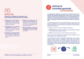LES CONSEILS
PARTIE 1
Discutez autour des contenus
numériques et des écrans :
prenez l’habitude de poser des
questions aux enfants sur leur
pratique numérique.
Intéressez-vous aux activités
numériques de l’enfant : ces
univers sont pour lui des es-
paces dans lesquels il grandit
et se sociabilise.
Organisez des limites de temps
et de lieux de connexion qui
soient réalistes et applicables
que cela soit par vous ou votre
enfant.
Apaisez les tensions en lien
avec les outils numériques en
définissant et organisant des
moments ou lieux sans écrans
que vous vous engagerez à res-
pecter également.
Montrez l’exemple, commencez
par limiter une de vos activités
numériques et incitez le à faire
de même !
Après 11 ans
Instaurez un dialogue et intéressez-vous
aux pratiques numériques de vos enfants !
Activer le
contrôle parental
Les opérateurs télécoms, les moteurs de recherche, les four-
nisseurs de systèmes d’exploitation, d’anti-virus, ou encore les
supports comme les consoles de jeux et les smartphones per-
mettent tous l’installation de solutions de contrôle parental va-
riées et adaptées à chaque écran (mobile, tablette, ordinateur,
TV).
Le contrôle parental est un moyen facile de vous assurer que votre
enfant n’accédera pas à des contenus inadaptés. Variant selon le
système employé et le terminal utilisé, les outils de contrôle parental
permettent souvent de :
Créer des profils en fonction de l’âge de l’utilisateur ;
 Prédéterminer les créneaux horaires et la durée pendant lesquels
votre enfant peut accéder à Internet ;
Définir le type de contenus, sites et applications autorisés…
Dans tous les cas, l’efficacité du contrôle parental dépend de son
paramétrage et des restrictions choisies.
Il est important de vérifier le périmètre d’application de la solution
utilisée. Certains outils ne protègeront votre enfant que lorsqu’il
utilise le wifi de la maison ou le réseau mobile de son opérateur. Par
exemple, s’il utilise le wifi d’un de ses copains, la protection peut ne
pas s’appliquer. Aussi, sur les équipements mobiles, il est important de
configurer les outils proposés directement sur le téléphone portable
ou la tablette :
10 11
INTERNET : Comment accompagner et protéger votre enfant
 