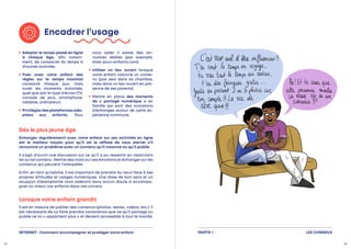 Encadrer l’usage

Adapter le temps passé en ligne
à chaque âge, afin notam-
ment, de consacrer du temps à
d’autres activités.

Fixer avec votre enfant des
règles sur le temps maximal
consacré chaque jour, mais
aussi les moments autorisés,
quel que soit le type d’écran (TV,
console de jeux, smartphone,
tablette, ordinateur).

Privilégierdesplateformesada‑
ptées aux enfants. Pour
vous aider il existe des an-
nuaires dédiés (par exemple,
sites-pour-enfants.com).

Utiliser un lieu ouvert lorsque
votre enfant visionne un conte-
nu (pas seul dans sa chambre,
mais dans un lieu ouvert en pré-
sence de ses parents).
 Mettre en place des moments
de « partage numérique » en
famille qui sont des occasions
d’échanges autour de cette ex-
périence commune.
Dès le plus jeune âge
Lorsque votre enfant grandit
Échanger régulièrement avec votre enfant sur ses activités en ligne
est le meilleur moyen pour qu’il ait le réflexe de vous alerter s’il
rencontre un problème avec un contenu qu’il visionne ou qu’il publie.
Il s’agit d’ouvrir une discussion sur ce qu’il a pu ressentir en visionnant
tel ou tel contenu. Mettre des mots sur ses émotions et échanger sur les
contenus qui peuvent l’interpeller.
Enfin, en tant qu’adulte, il est important de prendre du recul face à ses
propres attitudes et usages numériques. Une dose de bon sens et un
soupçon d’exemplarité vous aideront sans aucun doute à accompa-
gner au mieux vos enfants dans ces univers.
Il est en mesure de publier des contenus (photos, textes, vidéos, etc.). Il
est nécessaire de lui faire prendre conscience que ce qu’il partage ou
publie ne lui « appartient plus » et devient accessible à tout le monde.
14 15
LES CONSEILS
PARTIE 1
INTERNET : Comment accompagner et protéger votre enfant
 