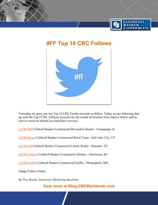 #FF Top 10 CBC Follows
Yesterday we gave you our Top 10 CRE Twitter accounts to follow. Today we are following that
up with the Top 5 CBC Affiliate accounts for the month of October! Give them a follow and be
sure to reach out should you need their services:
@CBCDR Coldwell Banker Commercial Devonshire Realty - Champaign, IL
@CBCRetail Coldwell Banker Commercial Retail Team - Salt Lake City, UT
@CBCUR Coldwell Banker Commercial United, Realty - Houston, TX
@CBCAtlantic Coldwell Banker Commercial Atlantic - Charleston, SC
@CBCGriffin Coldwell Banker Commercial Griffin - Minneapolis, MN
Happy Follow Friday!
By Trey Bandy, Interactive Marketing Specialist
View more at Blog.CBCWorldwide.com
 