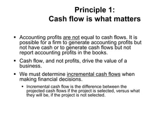 Principle 1:
Cash flow is what matters
 Accounting profits are not equal to cash flows. It is
possible for a firm to generate accounting profits but
not have cash or to generate cash flows but not
report accounting profits in the books.
 Cash flow, and not profits, drive the value of a
business.
 We must determine incremental cash flows when
making financial decisions.
 Incremental cash flow is the difference between the
projected cash flows if the project is selected, versus what
they will be, if the project is not selected.
 