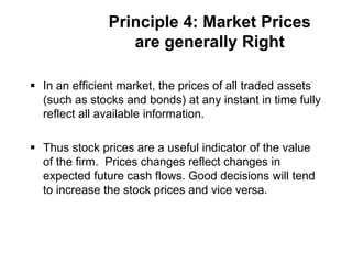 Principle 4: Market Prices
are generally Right
 In an efficient market, the prices of all traded assets
(such as stocks and bonds) at any instant in time fully
reflect all available information.
 Thus stock prices are a useful indicator of the value
of the firm. Prices changes reflect changes in
expected future cash flows. Good decisions will tend
to increase the stock prices and vice versa.
 