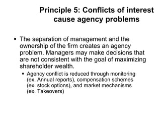 Principle 5: Conflicts of interest
cause agency problems
 The separation of management and the
ownership of the firm creates an agency
problem. Managers may make decisions that
are not consistent with the goal of maximizing
shareholder wealth.
 Agency conflict is reduced through monitoring
(ex. Annual reports), compensation schemes
(ex. stock options), and market mechanisms
(ex. Takeovers)
 