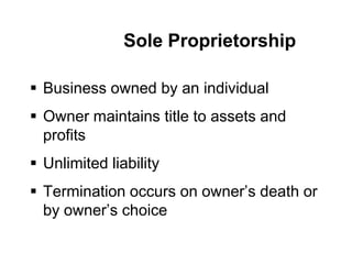 Sole Proprietorship
 Business owned by an individual
 Owner maintains title to assets and
profits
 Unlimited liability
 Termination occurs on owner’s death or
by owner’s choice
 