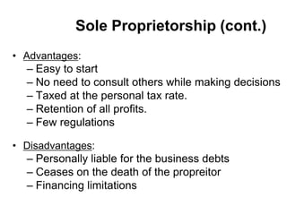 Sole Proprietorship (cont.)
• Advantages:
– Easy to start
– No need to consult others while making decisions
– Taxed at the personal tax rate.
– Retention of all profits.
– Few regulations
• Disadvantages:
– Personally liable for the business debts
– Ceases on the death of the propreitor
– Financing limitations
 