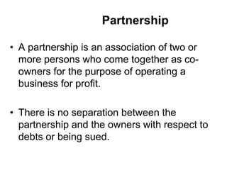 Partnership
• A partnership is an association of two or
more persons who come together as co-
owners for the purpose of operating a
business for profit.
• There is no separation between the
partnership and the owners with respect to
debts or being sued.
 