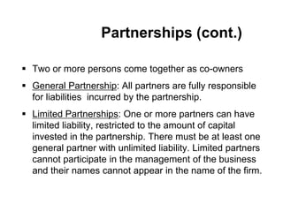 Partnerships (cont.)
 Two or more persons come together as co-owners
 General Partnership: All partners are fully responsible
for liabilities incurred by the partnership.
 Limited Partnerships: One or more partners can have
limited liability, restricted to the amount of capital
invested in the partnership. There must be at least one
general partner with unlimited liability. Limited partners
cannot participate in the management of the business
and their names cannot appear in the name of the firm.
 