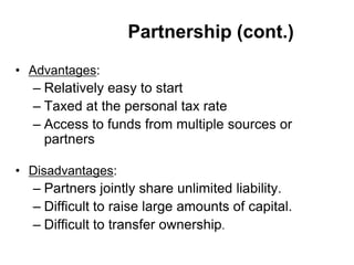 Partnership (cont.)
• Advantages:
– Relatively easy to start
– Taxed at the personal tax rate
– Access to funds from multiple sources or
partners
• Disadvantages:
– Partners jointly share unlimited liability.
– Difficult to raise large amounts of capital.
– Difficult to transfer ownership.
 