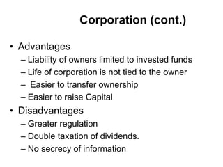 Corporation (cont.)
• Advantages
– Liability of owners limited to invested funds
– Life of corporation is not tied to the owner
– Easier to transfer ownership
– Easier to raise Capital
• Disadvantages
– Greater regulation
– Double taxation of dividends.
– No secrecy of information
 
