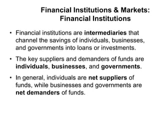 Financial Institutions & Markets:
Financial Institutions
• Financial institutions are intermediaries that
channel the savings of individuals, businesses,
and governments into loans or investments.
• The key suppliers and demanders of funds are
individuals, businesses, and governments.
• In general, individuals are net suppliers of
funds, while businesses and governments are
net demanders of funds.
 