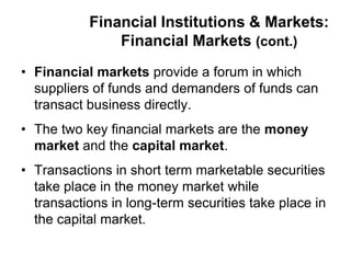 Financial Institutions & Markets:
Financial Markets (cont.)
• Financial markets provide a forum in which
suppliers of funds and demanders of funds can
transact business directly.
• The two key financial markets are the money
market and the capital market.
• Transactions in short term marketable securities
take place in the money market while
transactions in long-term securities take place in
the capital market.
 