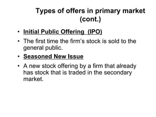 Types of offers in primary market
(cont.)
• Initial Public Offering (IPO)
• The first time the firm’s stock is sold to the
general public.
• Seasoned New Issue
• A new stock offering by a firm that already
has stock that is traded in the secondary
market.
 