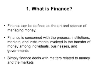 1. What is Finance?
• Finance can be defined as the art and science of
managing money.
• Finance is concerned with the process, institutions,
markets, and instruments involved in the transfer of
money among individuals, businesses, and
governments
• Simply finance deals with matters related to money
and the markets
 