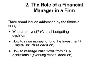 2. The Role of a Financial
Manager in a Firm
Three broad issues addressed by the financial
manger:
 Where to Invest? (Capital budgeting
decision)
 How to raise money to fund the investment?
(Capital structure decision)
 How to manage cash flows from daily
operations? (Working capital decision)
 