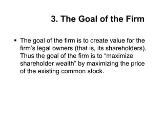 3. The Goal of the Firm
 The goal of the firm is to create value for the
firm’s legal owners (that is, its shareholders).
Thus the goal of the firm is to “maximize
shareholder wealth” by maximizing the price
of the existing common stock.
 