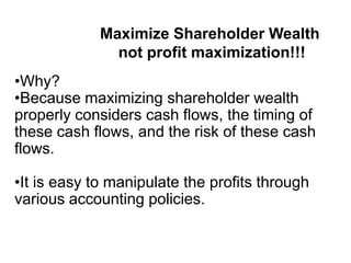 •Why?
•Because maximizing shareholder wealth
properly considers cash flows, the timing of
these cash flows, and the risk of these cash
flows.
•It is easy to manipulate the profits through
various accounting policies.
Maximize Shareholder Wealth
not profit maximization!!!
 