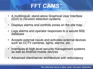 ™
                FFT CAMS
• A multilingual, stand-alone Graphical User Interface
  (GUI) to intrusion detection systems
• Displays alarms and controls zones on the site map
• Logs alarms and operator responses to a secure SQL
  database
• Accepts external inputs and activates external devices
  such as CCTV cameras, lights, alarms, etc.
• Interfaces to high level security management systems
  as well as Android mobile devices
• Advanced client/server architecture with redundancy
 