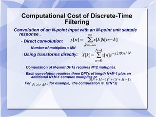 Computational Cost of Discrete-Time Filtering Convolution of an  N -point input with an  M -point unit sample response . - Direct convolution: Number of multiplies ≈ MN -  Using transforms directly : Computation of N-point DFTs requires N^2 multiplies. Each convolution requires three DFTs of length N+M-1 plus an  additional N+M-1 complex multiplies or  For  , for example,  the computation is  O(N^2) 