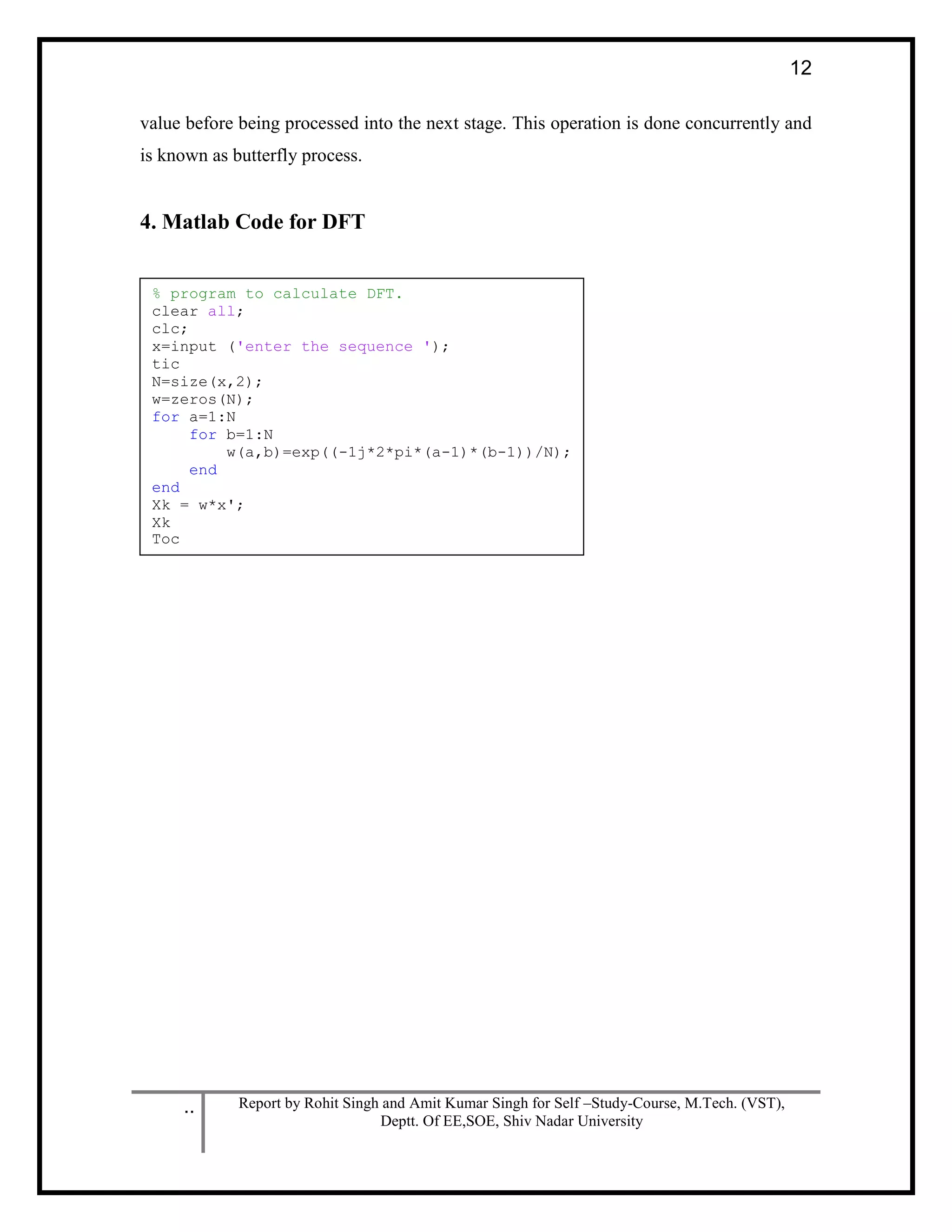 .. Report by Rohit Singh and Amit Kumar Singh for Self –Study-Course, M.Tech. (VST),
Deptt. Of EE,SOE, Shiv Nadar University
12
value before being processed into the next stage. This operation is done concurrently and
is known as butterfly process.
4. Matlab Code for DFT
% program to calculate DFT.
clear all;
clc;
x=input ('enter the sequence ');
tic
N=size(x,2);
w=zeros(N);
for a=1:N
for b=1:N
w(a,b)=exp((-1j*2*pi*(a-1)*(b-1))/N);
end
end
Xk = w*x';
Xk
Toc
 