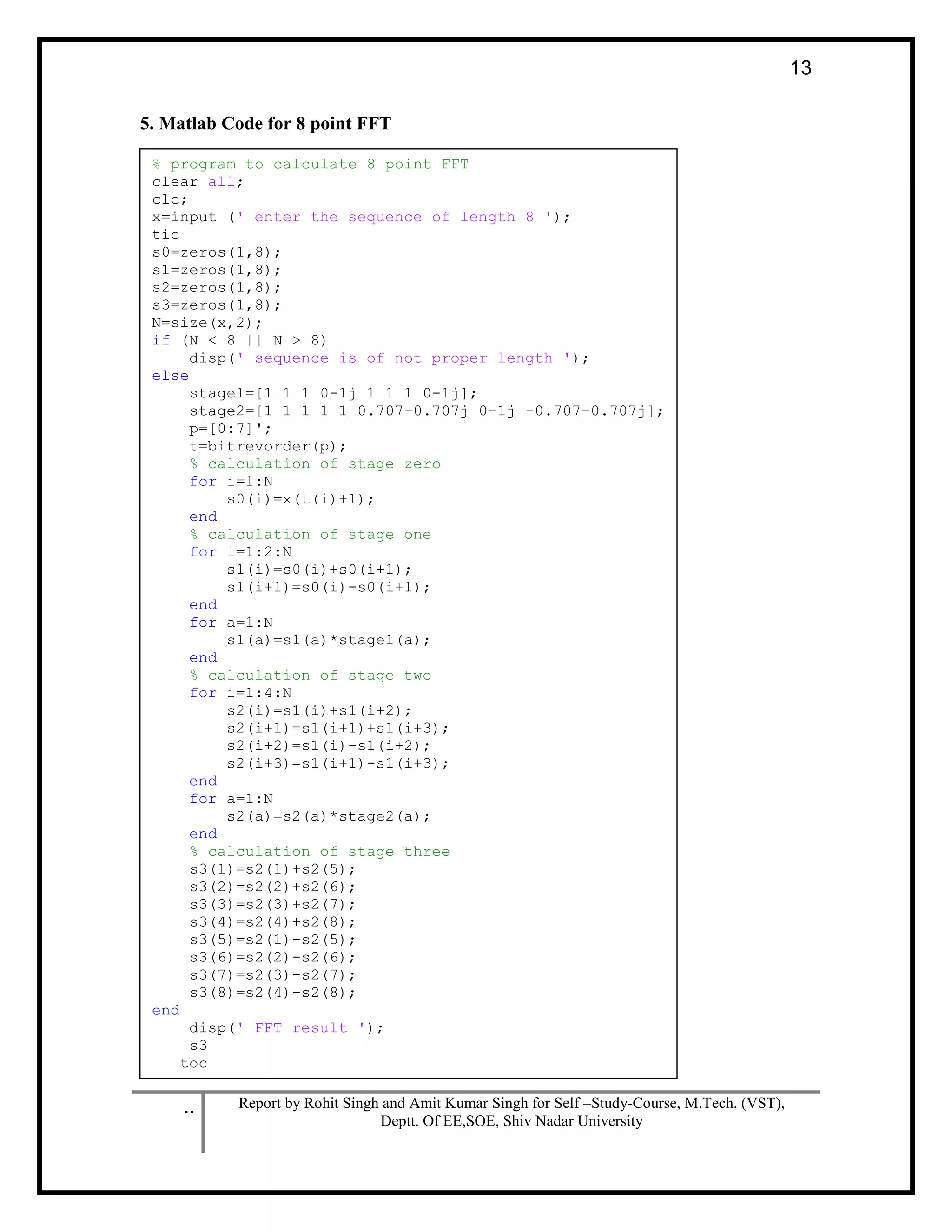 .. Report by Rohit Singh and Amit Kumar Singh for Self –Study-Course, M.Tech. (VST),
Deptt. Of EE,SOE, Shiv Nadar University
13
5. Matlab Code for 8 point FFT
% program to calculate 8 point FFT
clear all;
clc;
x=input (' enter the sequence of length 8 ');
tic
s0=zeros(1,8);
s1=zeros(1,8);
s2=zeros(1,8);
s3=zeros(1,8);
N=size(x,2);
if (N < 8 || N > 8)
disp(' sequence is of not proper length ');
else
stage1=[1 1 1 0-1j 1 1 1 0-1j];
stage2=[1 1 1 1 1 0.707-0.707j 0-1j -0.707-0.707j];
p=[0:7]';
t=bitrevorder(p);
% calculation of stage zero
for i=1:N
s0(i)=x(t(i)+1);
end
% calculation of stage one
for i=1:2:N
s1(i)=s0(i)+s0(i+1);
s1(i+1)=s0(i)-s0(i+1);
end
for a=1:N
s1(a)=s1(a)*stage1(a);
end
% calculation of stage two
for i=1:4:N
s2(i)=s1(i)+s1(i+2);
s2(i+1)=s1(i+1)+s1(i+3);
s2(i+2)=s1(i)-s1(i+2);
s2(i+3)=s1(i+1)-s1(i+3);
end
for a=1:N
s2(a)=s2(a)*stage2(a);
end
% calculation of stage three
s3(1)=s2(1)+s2(5);
s3(2)=s2(2)+s2(6);
s3(3)=s2(3)+s2(7);
s3(4)=s2(4)+s2(8);
s3(5)=s2(1)-s2(5);
s3(6)=s2(2)-s2(6);
s3(7)=s2(3)-s2(7);
s3(8)=s2(4)-s2(8);
end
disp(' FFT result ');
s3
toc
 