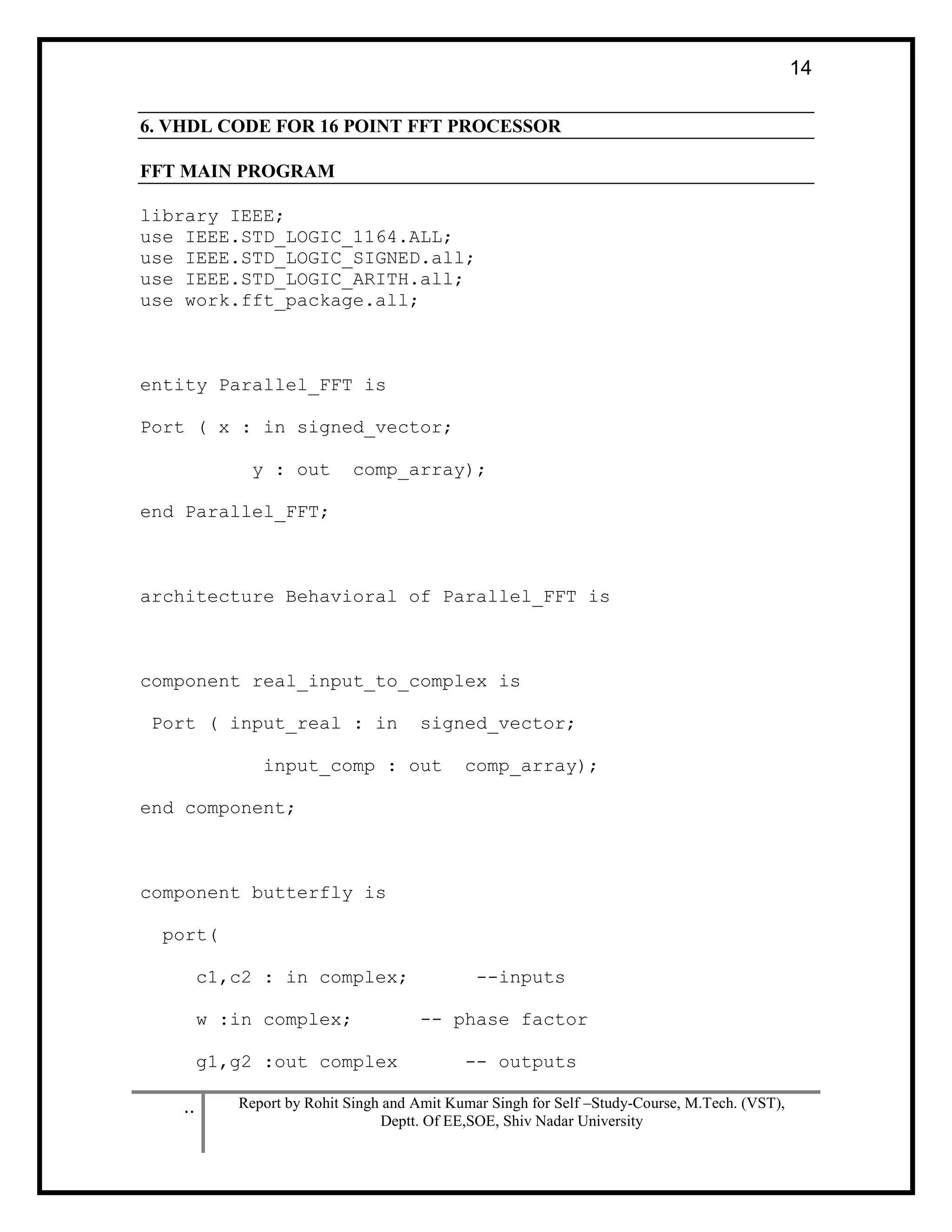 .. Report by Rohit Singh and Amit Kumar Singh for Self –Study-Course, M.Tech. (VST),
Deptt. Of EE,SOE, Shiv Nadar University
14
6. VHDL CODE FOR 16 POINT FFT PROCESSOR
FFT MAIN PROGRAM
library IEEE;
use IEEE.STD_LOGIC_1164.ALL;
use IEEE.STD_LOGIC_SIGNED.all;
use IEEE.STD_LOGIC_ARITH.all;
use work.fft_package.all;
entity Parallel_FFT is
Port ( x : in signed_vector;
y : out comp_array);
end Parallel_FFT;
architecture Behavioral of Parallel_FFT is
component real_input_to_complex is
Port ( input_real : in signed_vector;
input_comp : out comp_array);
end component;
component butterfly is
port(
c1,c2 : in complex; --inputs
w :in complex; -- phase factor
g1,g2 :out complex -- outputs
 