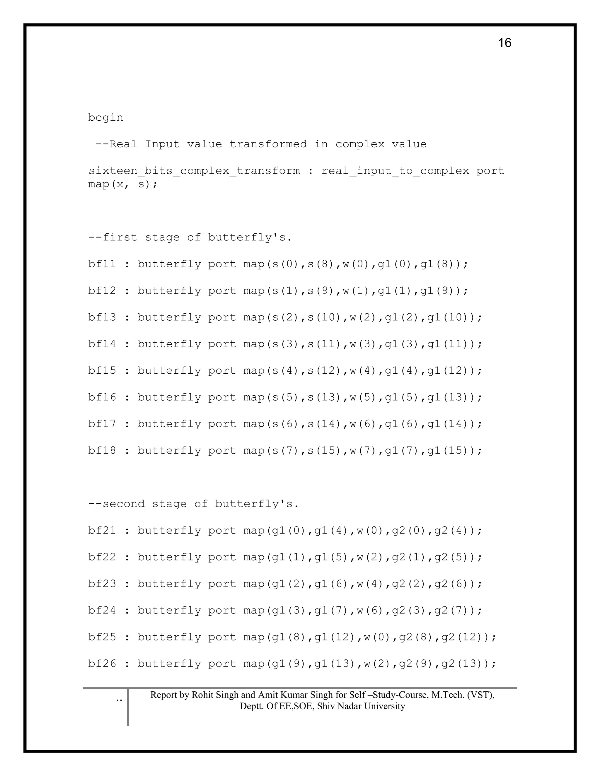 .. Report by Rohit Singh and Amit Kumar Singh for Self –Study-Course, M.Tech. (VST),
Deptt. Of EE,SOE, Shiv Nadar University
16
begin
--Real Input value transformed in complex value
sixteen_bits_complex_transform : real_input_to_complex port
map(x, s);
--first stage of butterfly's.
bf11 : butterfly port map(s(0),s(8),w(0),g1(0),g1(8));
bf12 : butterfly port map(s(1),s(9),w(1),g1(1),g1(9));
bf13 : butterfly port map(s(2),s(10),w(2),g1(2),g1(10));
bf14 : butterfly port map(s(3),s(11),w(3),g1(3),g1(11));
bf15 : butterfly port map(s(4),s(12),w(4),g1(4),g1(12));
bf16 : butterfly port map(s(5),s(13),w(5),g1(5),g1(13));
bf17 : butterfly port map(s(6),s(14),w(6),g1(6),g1(14));
bf18 : butterfly port map(s(7),s(15),w(7),g1(7),g1(15));
--second stage of butterfly's.
bf21 : butterfly port map(g1(0),g1(4),w(0),g2(0),g2(4));
bf22 : butterfly port map(g1(1),g1(5),w(2),g2(1),g2(5));
bf23 : butterfly port map(g1(2),g1(6),w(4),g2(2),g2(6));
bf24 : butterfly port map(g1(3),g1(7),w(6),g2(3),g2(7));
bf25 : butterfly port map(g1(8),g1(12),w(0),g2(8),g2(12));
bf26 : butterfly port map(g1(9),g1(13),w(2),g2(9),g2(13));
 