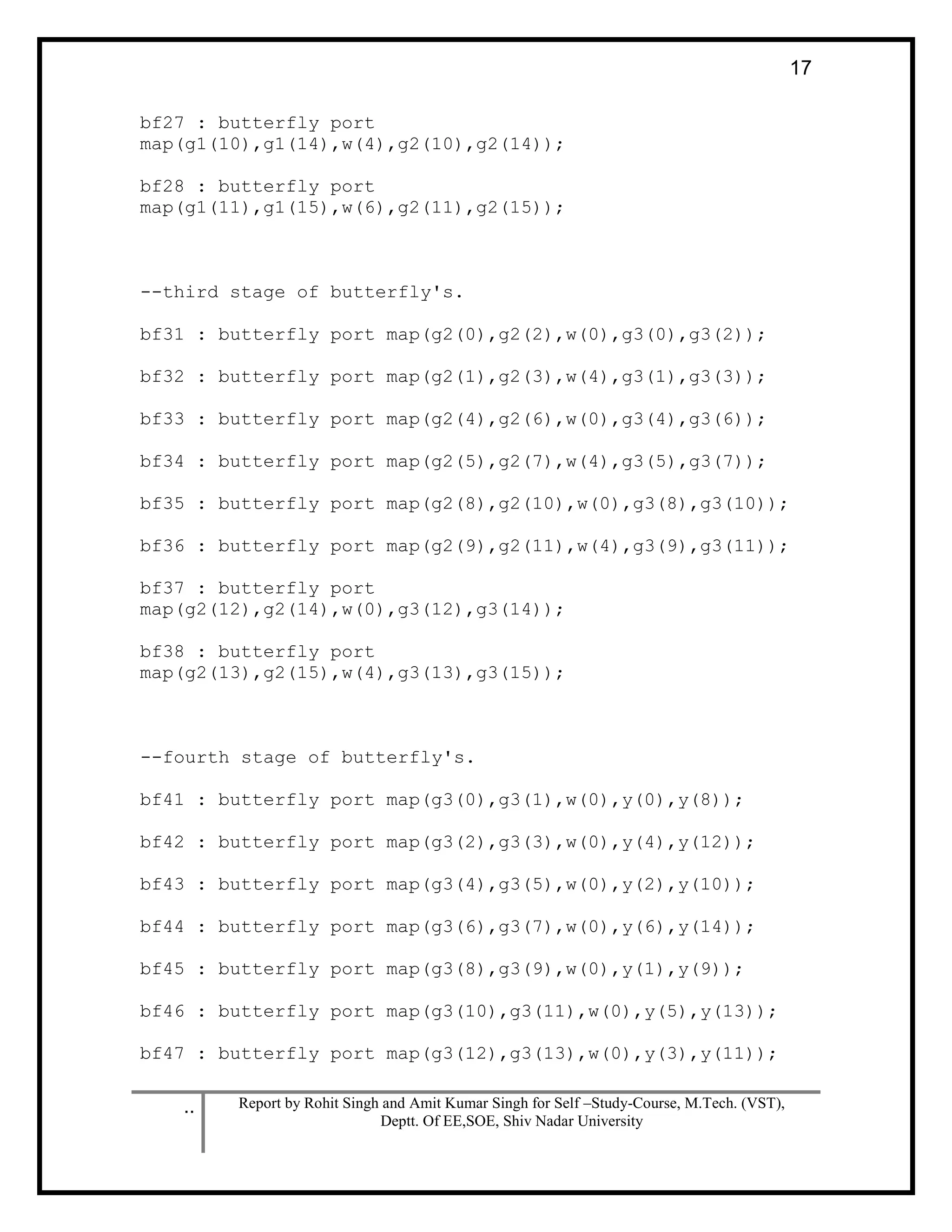 .. Report by Rohit Singh and Amit Kumar Singh for Self –Study-Course, M.Tech. (VST),
Deptt. Of EE,SOE, Shiv Nadar University
17
bf27 : butterfly port
map(g1(10),g1(14),w(4),g2(10),g2(14));
bf28 : butterfly port
map(g1(11),g1(15),w(6),g2(11),g2(15));
--third stage of butterfly's.
bf31 : butterfly port map(g2(0),g2(2),w(0),g3(0),g3(2));
bf32 : butterfly port map(g2(1),g2(3),w(4),g3(1),g3(3));
bf33 : butterfly port map(g2(4),g2(6),w(0),g3(4),g3(6));
bf34 : butterfly port map(g2(5),g2(7),w(4),g3(5),g3(7));
bf35 : butterfly port map(g2(8),g2(10),w(0),g3(8),g3(10));
bf36 : butterfly port map(g2(9),g2(11),w(4),g3(9),g3(11));
bf37 : butterfly port
map(g2(12),g2(14),w(0),g3(12),g3(14));
bf38 : butterfly port
map(g2(13),g2(15),w(4),g3(13),g3(15));
--fourth stage of butterfly's.
bf41 : butterfly port map(g3(0),g3(1),w(0),y(0),y(8));
bf42 : butterfly port map(g3(2),g3(3),w(0),y(4),y(12));
bf43 : butterfly port map(g3(4),g3(5),w(0),y(2),y(10));
bf44 : butterfly port map(g3(6),g3(7),w(0),y(6),y(14));
bf45 : butterfly port map(g3(8),g3(9),w(0),y(1),y(9));
bf46 : butterfly port map(g3(10),g3(11),w(0),y(5),y(13));
bf47 : butterfly port map(g3(12),g3(13),w(0),y(3),y(11));
 