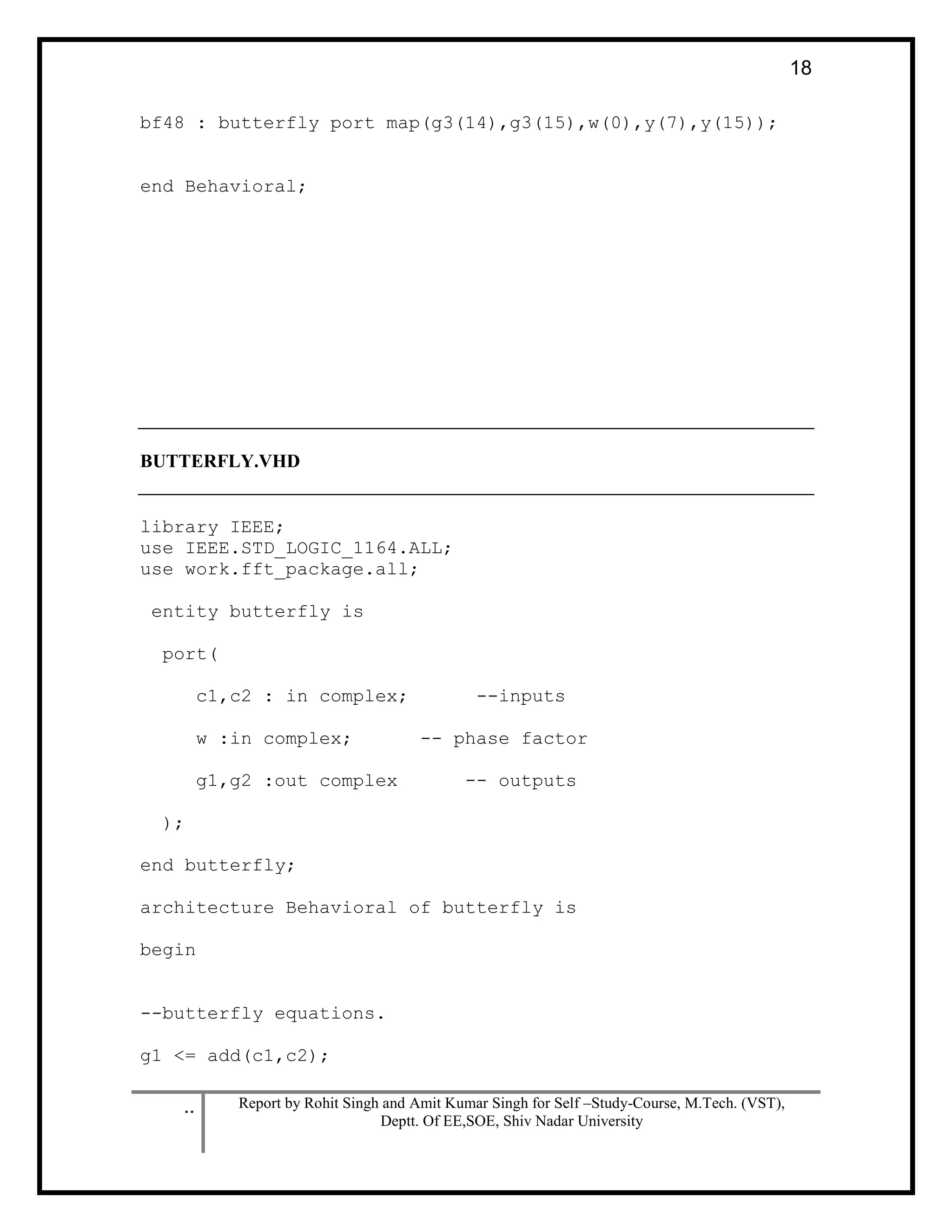 .. Report by Rohit Singh and Amit Kumar Singh for Self –Study-Course, M.Tech. (VST),
Deptt. Of EE,SOE, Shiv Nadar University
18
bf48 : butterfly port map(g3(14),g3(15),w(0),y(7),y(15));
end Behavioral;
BUTTERFLY.VHD
library IEEE;
use IEEE.STD_LOGIC_1164.ALL;
use work.fft_package.all;
entity butterfly is
port(
c1,c2 : in complex; --inputs
w :in complex; -- phase factor
g1,g2 :out complex -- outputs
);
end butterfly;
architecture Behavioral of butterfly is
begin
--butterfly equations.
g1 <= add(c1,c2);
 