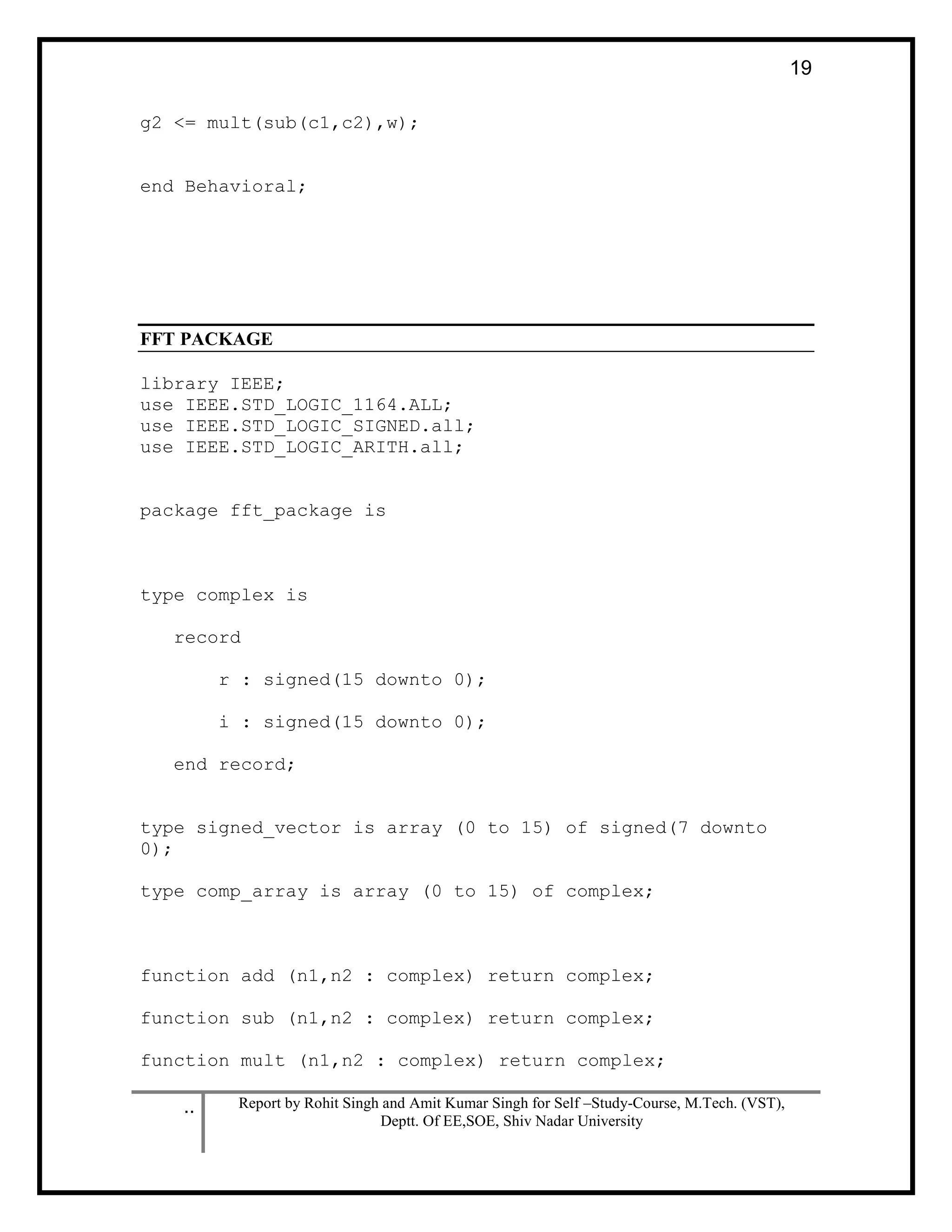 .. Report by Rohit Singh and Amit Kumar Singh for Self –Study-Course, M.Tech. (VST),
Deptt. Of EE,SOE, Shiv Nadar University
19
g2 <= mult(sub(c1,c2),w);
end Behavioral;
FFT PACKAGE
library IEEE;
use IEEE.STD_LOGIC_1164.ALL;
use IEEE.STD_LOGIC_SIGNED.all;
use IEEE.STD_LOGIC_ARITH.all;
package fft_package is
type complex is
record
r : signed(15 downto 0);
i : signed(15 downto 0);
end record;
type signed_vector is array (0 to 15) of signed(7 downto
0);
type comp_array is array (0 to 15) of complex;
function add (n1,n2 : complex) return complex;
function sub (n1,n2 : complex) return complex;
function mult (n1,n2 : complex) return complex;
 