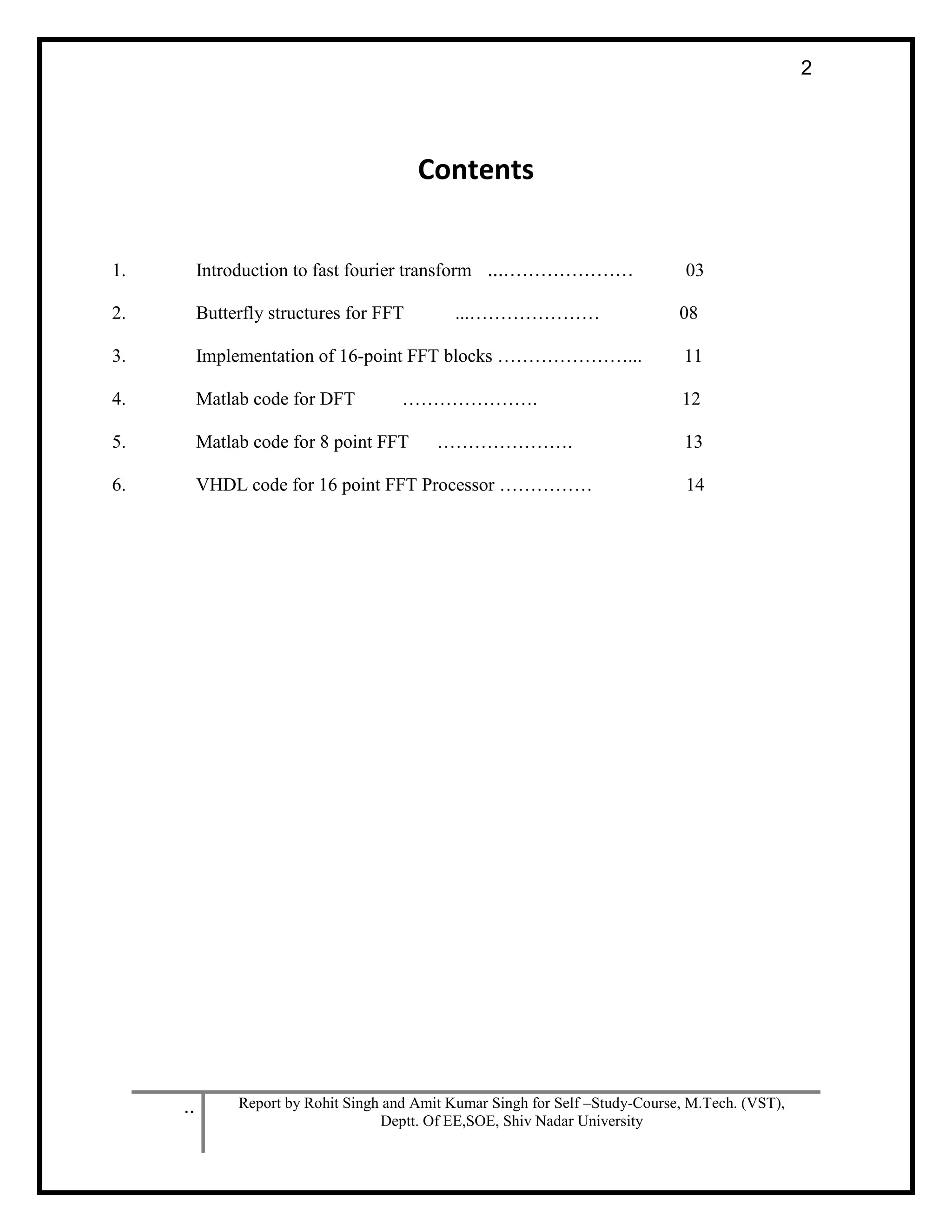 .. Report by Rohit Singh and Amit Kumar Singh for Self –Study-Course, M.Tech. (VST),
Deptt. Of EE,SOE, Shiv Nadar University
2
Contents
1. Introduction to fast fourier transform ...………………… 03
2. Butterfly structures for FFT ...………………… 08
3. Implementation of 16-point FFT blocks …………………... 11
4. Matlab code for DFT …………………. 12
5. Matlab code for 8 point FFT …………………. 13
6. VHDL code for 16 point FFT Processor …………… 14
 