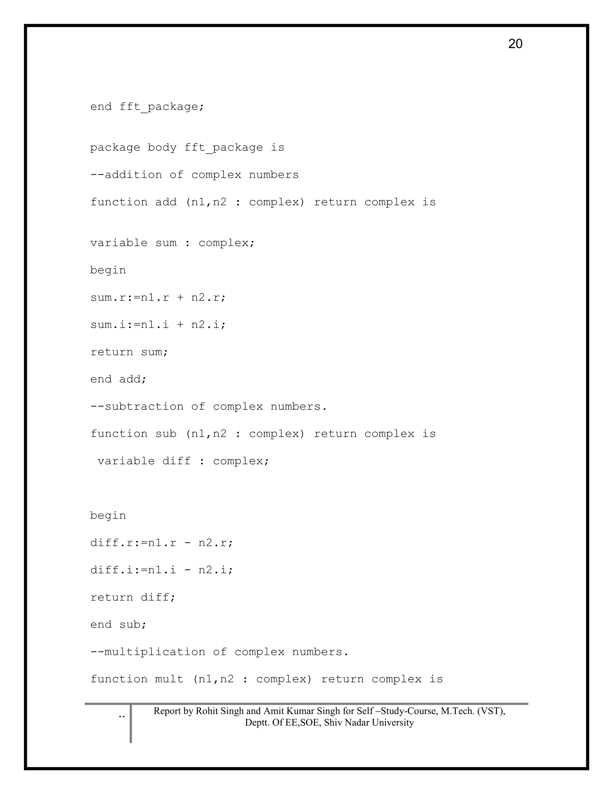 .. Report by Rohit Singh and Amit Kumar Singh for Self –Study-Course, M.Tech. (VST),
Deptt. Of EE,SOE, Shiv Nadar University
20
end fft_package;
package body fft_package is
--addition of complex numbers
function add (n1,n2 : complex) return complex is
variable sum : complex;
begin
sum.r:=n1.r + n2.r;
sum.i:=n1.i + n2.i;
return sum;
end add;
--subtraction of complex numbers.
function sub (n1,n2 : complex) return complex is
variable diff : complex;
begin
diff.r:=n1.r - n2.r;
diff.i:=n1.i - n2.i;
return diff;
end sub;
--multiplication of complex numbers.
function mult (n1,n2 : complex) return complex is
 
