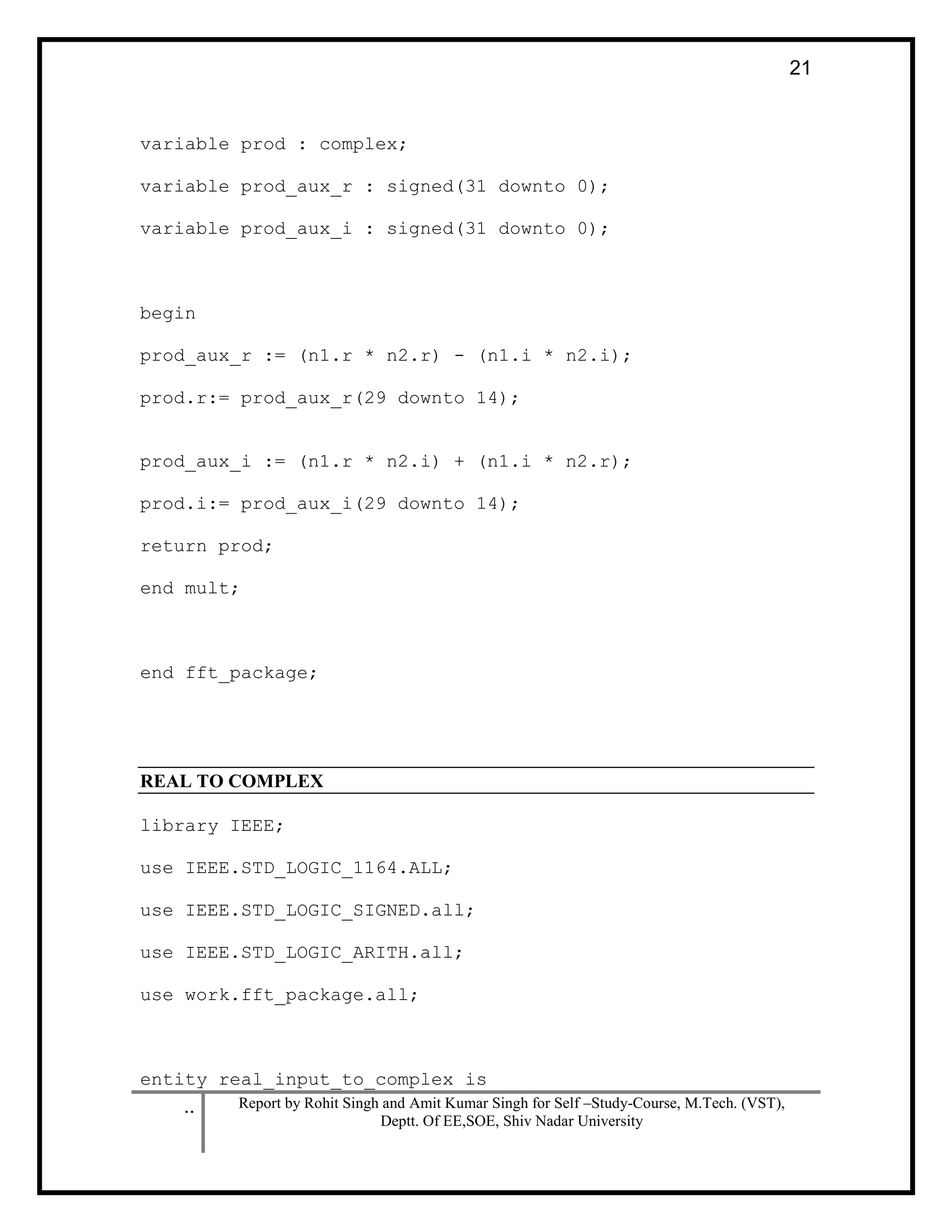 .. Report by Rohit Singh and Amit Kumar Singh for Self –Study-Course, M.Tech. (VST),
Deptt. Of EE,SOE, Shiv Nadar University
21
variable prod : complex;
variable prod_aux_r : signed(31 downto 0);
variable prod_aux_i : signed(31 downto 0);
begin
prod_aux_r := (n1.r * n2.r) - (n1.i * n2.i);
prod.r:= prod_aux_r(29 downto 14);
prod_aux_i := (n1.r * n2.i) + (n1.i * n2.r);
prod.i:= prod_aux_i(29 downto 14);
return prod;
end mult;
end fft_package;
REAL TO COMPLEX
library IEEE;
use IEEE.STD_LOGIC_1164.ALL;
use IEEE.STD_LOGIC_SIGNED.all;
use IEEE.STD_LOGIC_ARITH.all;
use work.fft_package.all;
entity real_input_to_complex is
 