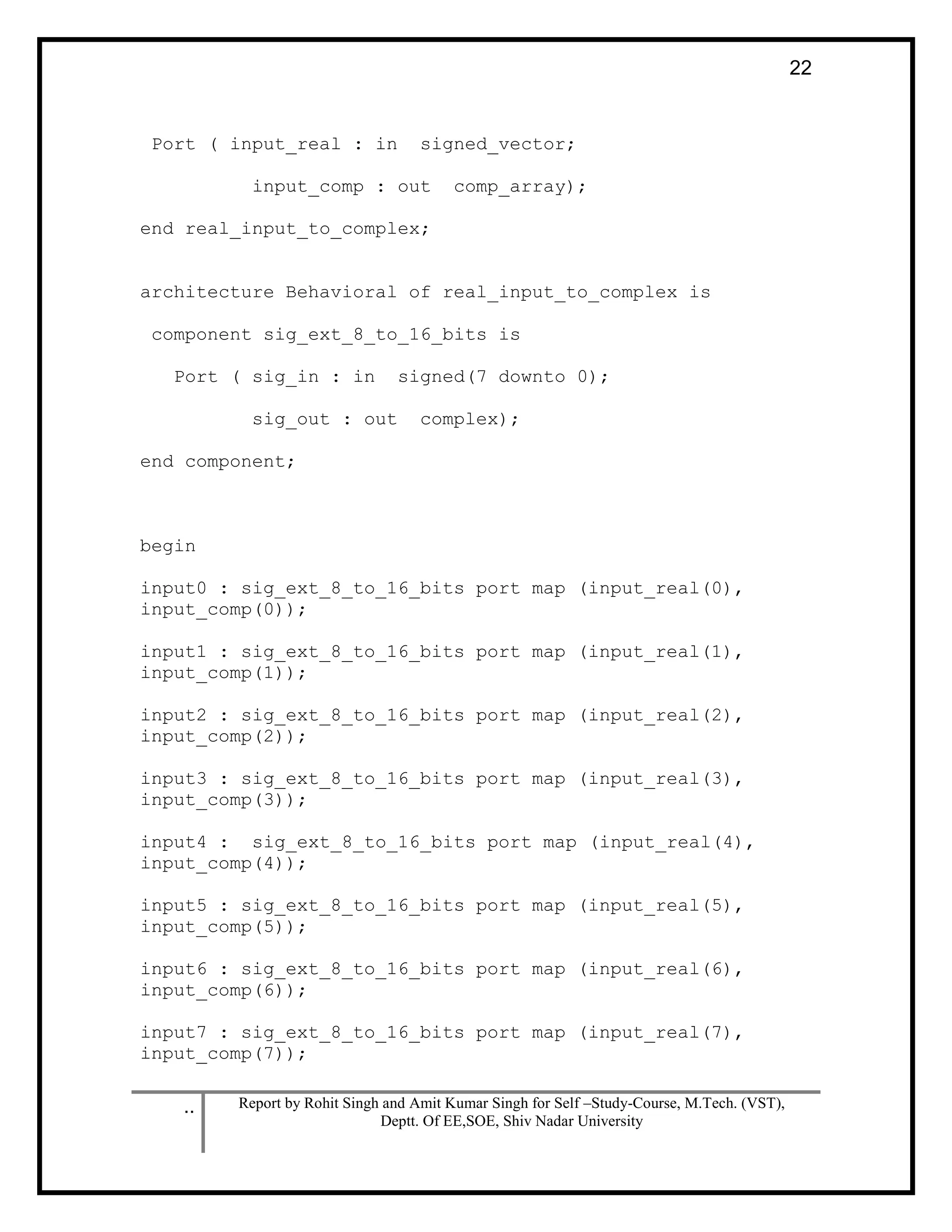 .. Report by Rohit Singh and Amit Kumar Singh for Self –Study-Course, M.Tech. (VST),
Deptt. Of EE,SOE, Shiv Nadar University
22
Port ( input_real : in signed_vector;
input_comp : out comp_array);
end real_input_to_complex;
architecture Behavioral of real_input_to_complex is
component sig_ext_8_to_16_bits is
Port ( sig_in : in signed(7 downto 0);
sig_out : out complex);
end component;
begin
input0 : sig_ext_8_to_16_bits port map (input_real(0),
input_comp(0));
input1 : sig_ext_8_to_16_bits port map (input_real(1),
input_comp(1));
input2 : sig_ext_8_to_16_bits port map (input_real(2),
input_comp(2));
input3 : sig_ext_8_to_16_bits port map (input_real(3),
input_comp(3));
input4 : sig_ext_8_to_16_bits port map (input_real(4),
input_comp(4));
input5 : sig_ext_8_to_16_bits port map (input_real(5),
input_comp(5));
input6 : sig_ext_8_to_16_bits port map (input_real(6),
input_comp(6));
input7 : sig_ext_8_to_16_bits port map (input_real(7),
input_comp(7));
 