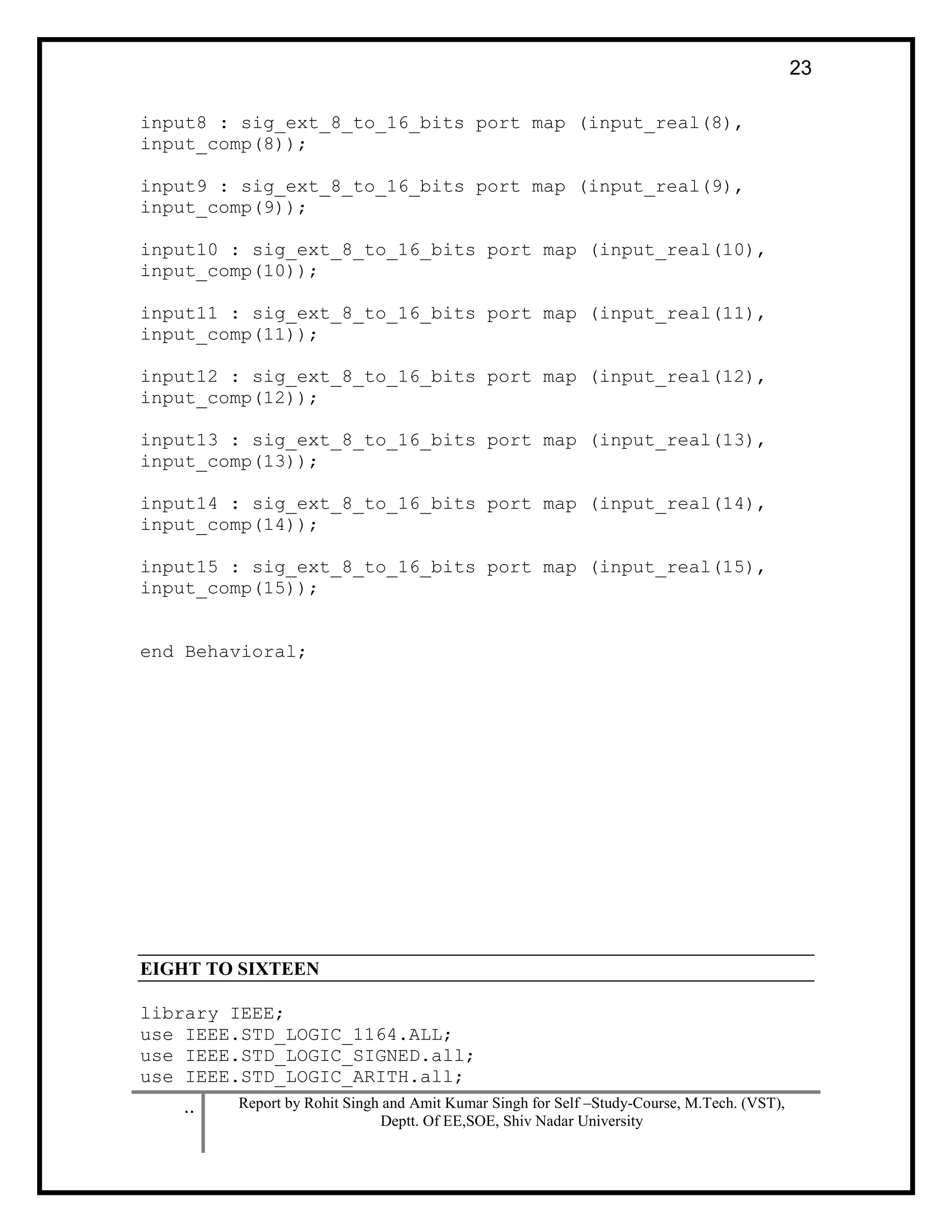 .. Report by Rohit Singh and Amit Kumar Singh for Self –Study-Course, M.Tech. (VST),
Deptt. Of EE,SOE, Shiv Nadar University
23
input8 : sig_ext_8_to_16_bits port map (input_real(8),
input_comp(8));
input9 : sig_ext_8_to_16_bits port map (input_real(9),
input_comp(9));
input10 : sig_ext_8_to_16_bits port map (input_real(10),
input_comp(10));
input11 : sig_ext_8_to_16_bits port map (input_real(11),
input_comp(11));
input12 : sig_ext_8_to_16_bits port map (input_real(12),
input_comp(12));
input13 : sig_ext_8_to_16_bits port map (input_real(13),
input_comp(13));
input14 : sig_ext_8_to_16_bits port map (input_real(14),
input_comp(14));
input15 : sig_ext_8_to_16_bits port map (input_real(15),
input_comp(15));
end Behavioral;
EIGHT TO SIXTEEN
library IEEE;
use IEEE.STD_LOGIC_1164.ALL;
use IEEE.STD_LOGIC_SIGNED.all;
use IEEE.STD_LOGIC_ARITH.all;
 
