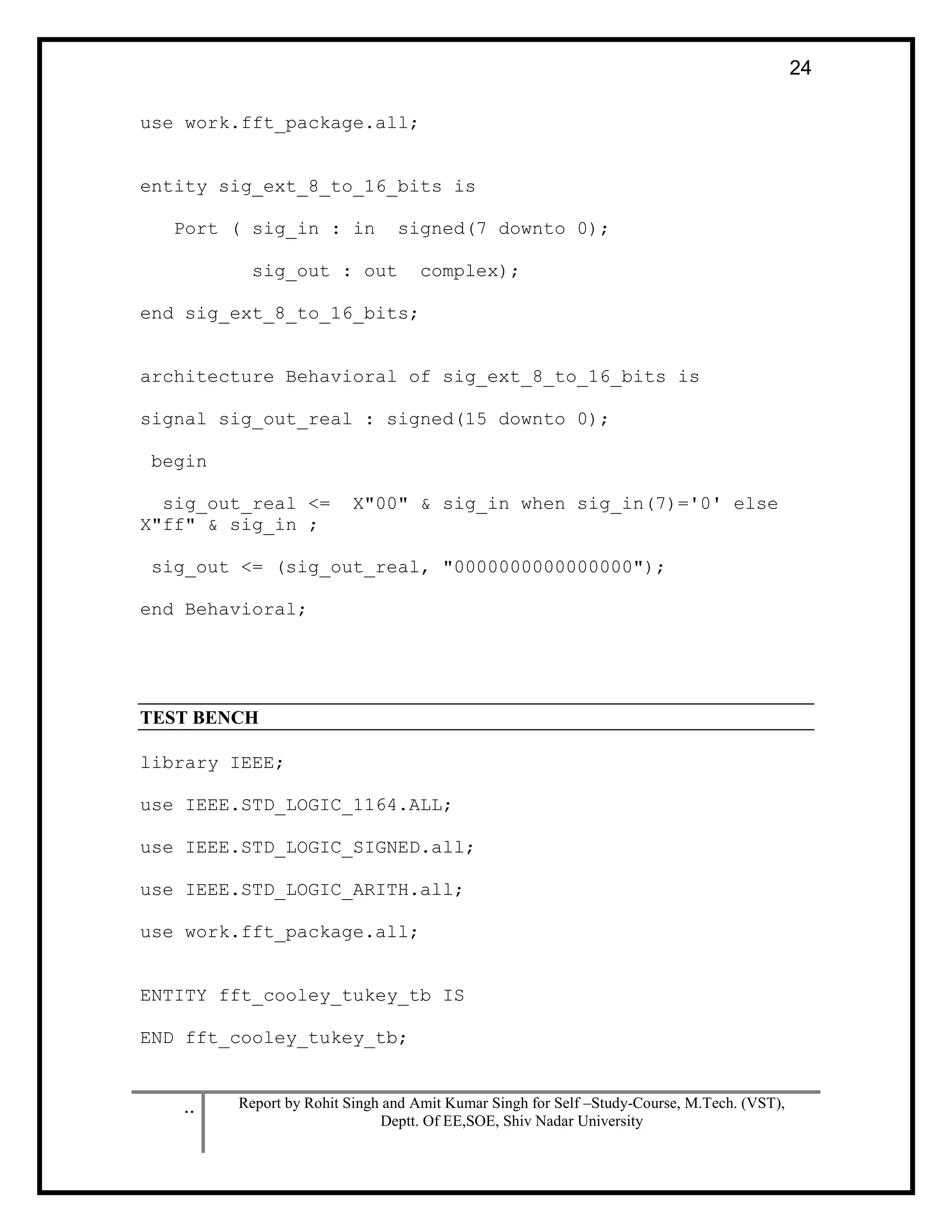 .. Report by Rohit Singh and Amit Kumar Singh for Self –Study-Course, M.Tech. (VST),
Deptt. Of EE,SOE, Shiv Nadar University
24
use work.fft_package.all;
entity sig_ext_8_to_16_bits is
Port ( sig_in : in signed(7 downto 0);
sig_out : out complex);
end sig_ext_8_to_16_bits;
architecture Behavioral of sig_ext_8_to_16_bits is
signal sig_out_real : signed(15 downto 0);
begin
sig_out_real <= X"00" & sig_in when sig_in(7)='0' else
X"ff" & sig_in ;
sig_out <= (sig_out_real, "0000000000000000");
end Behavioral;
TEST BENCH
library IEEE;
use IEEE.STD_LOGIC_1164.ALL;
use IEEE.STD_LOGIC_SIGNED.all;
use IEEE.STD_LOGIC_ARITH.all;
use work.fft_package.all;
ENTITY fft_cooley_tukey_tb IS
END fft_cooley_tukey_tb;
 