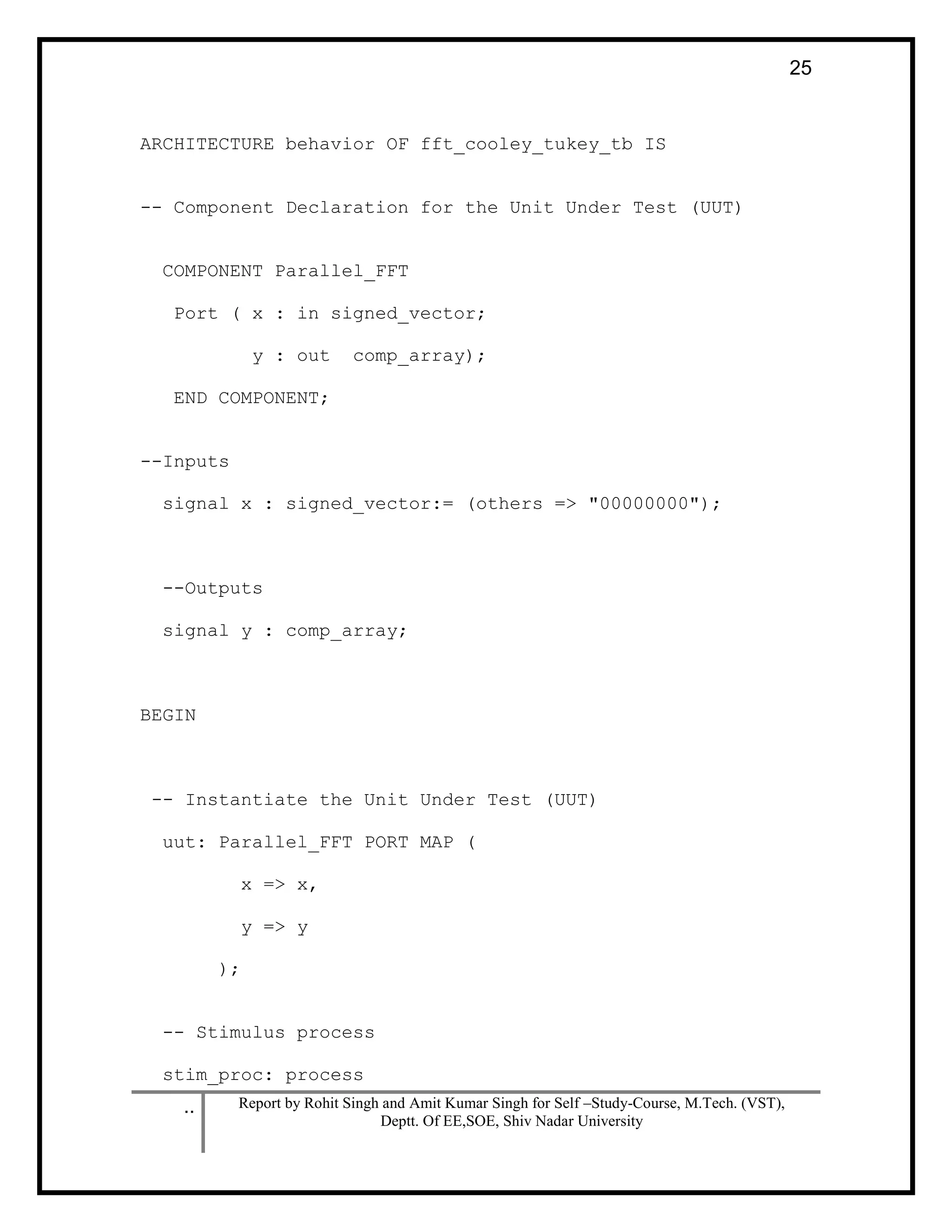 .. Report by Rohit Singh and Amit Kumar Singh for Self –Study-Course, M.Tech. (VST),
Deptt. Of EE,SOE, Shiv Nadar University
25
ARCHITECTURE behavior OF fft_cooley_tukey_tb IS
-- Component Declaration for the Unit Under Test (UUT)
COMPONENT Parallel_FFT
Port ( x : in signed_vector;
y : out comp_array);
END COMPONENT;
--Inputs
signal x : signed_vector:= (others => "00000000");
--Outputs
signal y : comp_array;
BEGIN
-- Instantiate the Unit Under Test (UUT)
uut: Parallel_FFT PORT MAP (
x => x,
y => y
);
-- Stimulus process
stim_proc: process
 