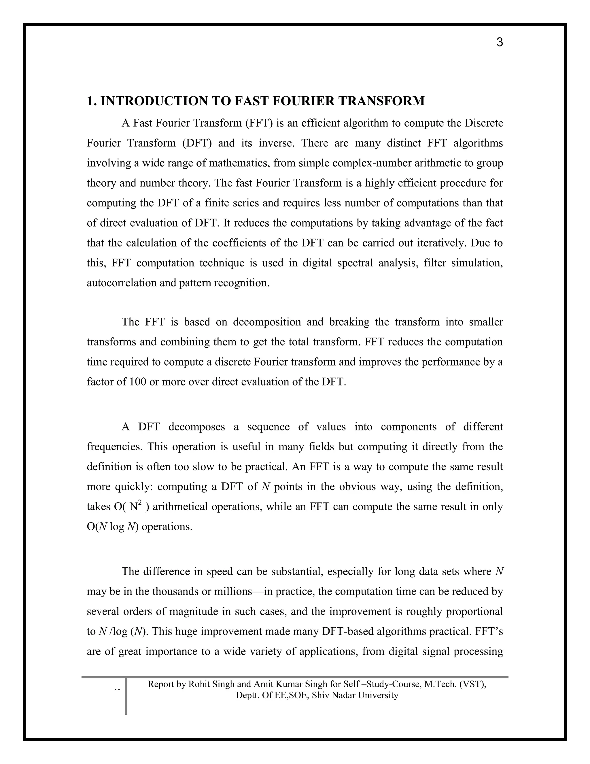 .. Report by Rohit Singh and Amit Kumar Singh for Self –Study-Course, M.Tech. (VST),
Deptt. Of EE,SOE, Shiv Nadar University
3
1. INTRODUCTION TO FAST FOURIER TRANSFORM
A Fast Fourier Transform (FFT) is an efficient algorithm to compute the Discrete
Fourier Transform (DFT) and its inverse. There are many distinct FFT algorithms
involving a wide range of mathematics, from simple complex-number arithmetic to group
theory and number theory. The fast Fourier Transform is a highly efficient procedure for
computing the DFT of a finite series and requires less number of computations than that
of direct evaluation of DFT. It reduces the computations by taking advantage of the fact
that the calculation of the coefficients of the DFT can be carried out iteratively. Due to
this, FFT computation technique is used in digital spectral analysis, filter simulation,
autocorrelation and pattern recognition.
The FFT is based on decomposition and breaking the transform into smaller
transforms and combining them to get the total transform. FFT reduces the computation
time required to compute a discrete Fourier transform and improves the performance by a
factor of 100 or more over direct evaluation of the DFT.
A DFT decomposes a sequence of values into components of different
frequencies. This operation is useful in many fields but computing it directly from the
definition is often too slow to be practical. An FFT is a way to compute the same result
more quickly: computing a DFT of N points in the obvious way, using the definition,
takes O( N2
) arithmetical operations, while an FFT can compute the same result in only
O(N log N) operations.
The difference in speed can be substantial, especially for long data sets where N
may be in the thousands or millions—in practice, the computation time can be reduced by
several orders of magnitude in such cases, and the improvement is roughly proportional
to N /log (N). This huge improvement made many DFT-based algorithms practical. FFT’s
are of great importance to a wide variety of applications, from digital signal processing
 