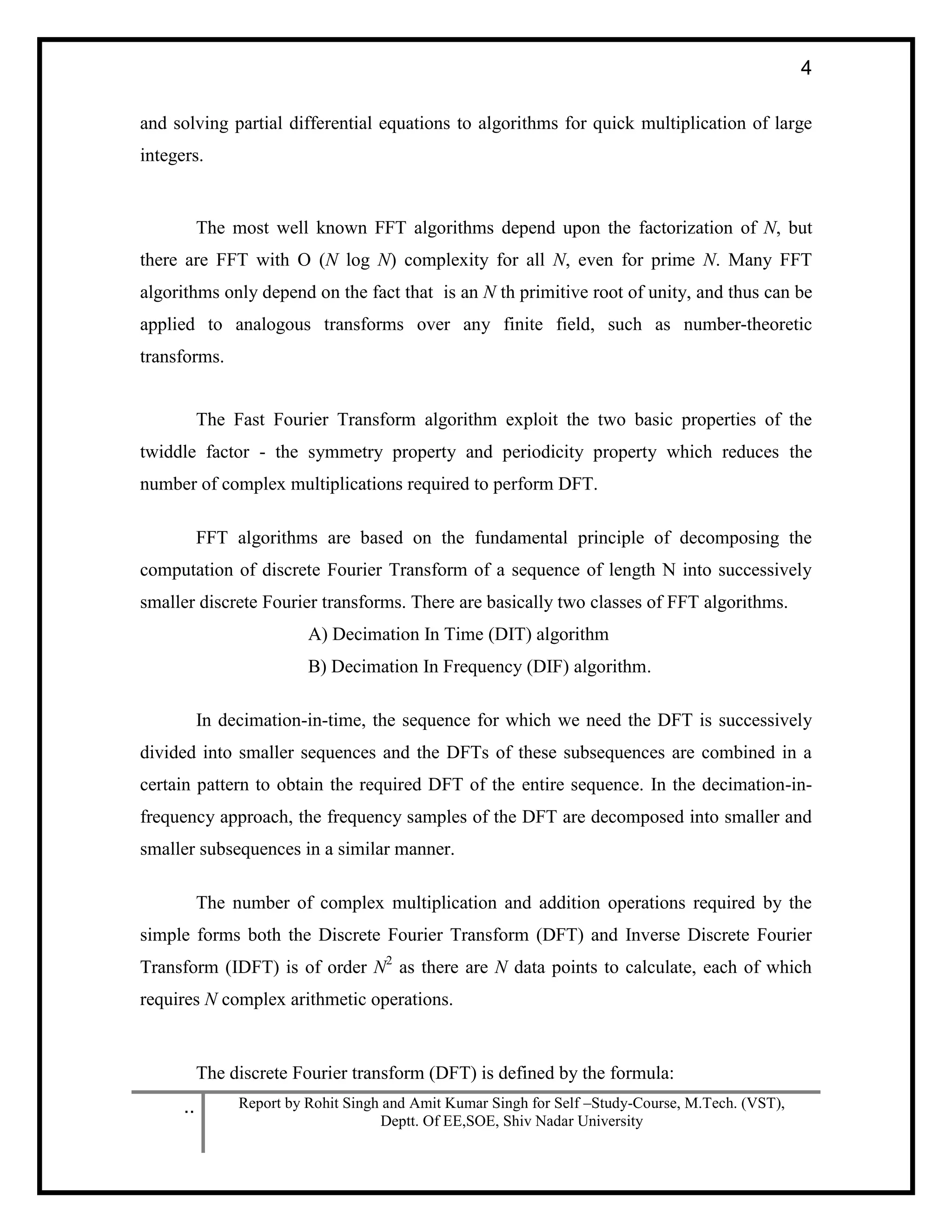 .. Report by Rohit Singh and Amit Kumar Singh for Self –Study-Course, M.Tech. (VST),
Deptt. Of EE,SOE, Shiv Nadar University
4
and solving partial differential equations to algorithms for quick multiplication of large
integers.
The most well known FFT algorithms depend upon the factorization of N, but
there are FFT with O (N log N) complexity for all N, even for prime N. Many FFT
algorithms only depend on the fact that is an N th primitive root of unity, and thus can be
applied to analogous transforms over any finite field, such as number-theoretic
transforms.
The Fast Fourier Transform algorithm exploit the two basic properties of the
twiddle factor - the symmetry property and periodicity property which reduces the
number of complex multiplications required to perform DFT.
FFT algorithms are based on the fundamental principle of decomposing the
computation of discrete Fourier Transform of a sequence of length N into successively
smaller discrete Fourier transforms. There are basically two classes of FFT algorithms.
A) Decimation In Time (DIT) algorithm
B) Decimation In Frequency (DIF) algorithm.
In decimation-in-time, the sequence for which we need the DFT is successively
divided into smaller sequences and the DFTs of these subsequences are combined in a
certain pattern to obtain the required DFT of the entire sequence. In the decimation-in-
frequency approach, the frequency samples of the DFT are decomposed into smaller and
smaller subsequences in a similar manner.
The number of complex multiplication and addition operations required by the
simple forms both the Discrete Fourier Transform (DFT) and Inverse Discrete Fourier
Transform (IDFT) is of order N2
as there are N data points to calculate, each of which
requires N complex arithmetic operations.
The discrete Fourier transform (DFT) is defined by the formula:
 