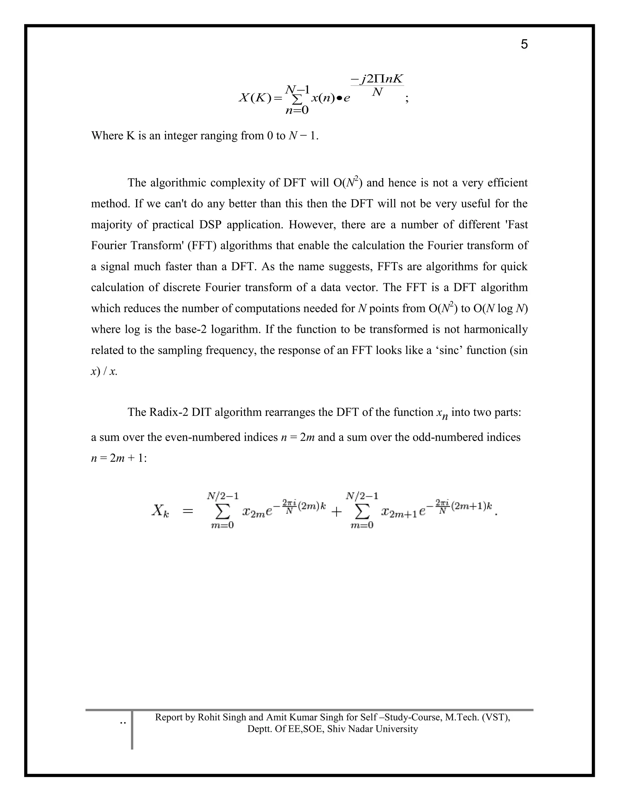 .. Report by Rohit Singh and Amit Kumar Singh for Self –Study-Course, M.Tech. (VST),
Deptt. Of EE,SOE, Shiv Nadar University
5
;
2
1
0
)()( N
nKj
N
n
enxKX





Where K is an integer ranging from 0 to N − 1.
The algorithmic complexity of DFT will O(N2
) and hence is not a very efficient
method. If we can't do any better than this then the DFT will not be very useful for the
majority of practical DSP application. However, there are a number of different 'Fast
Fourier Transform' (FFT) algorithms that enable the calculation the Fourier transform of
a signal much faster than a DFT. As the name suggests, FFTs are algorithms for quick
calculation of discrete Fourier transform of a data vector. The FFT is a DFT algorithm
which reduces the number of computations needed for N points from O(N2
) to O(N log N)
where log is the base-2 logarithm. If the function to be transformed is not harmonically
related to the sampling frequency, the response of an FFT looks like a ‘sinc’ function (sin
x) / x.
The Radix-2 DIT algorithm rearranges the DFT of the function xn into two parts:
a sum over the even-numbered indices n = 2m and a sum over the odd-numbered indices
n = 2m + 1:
 