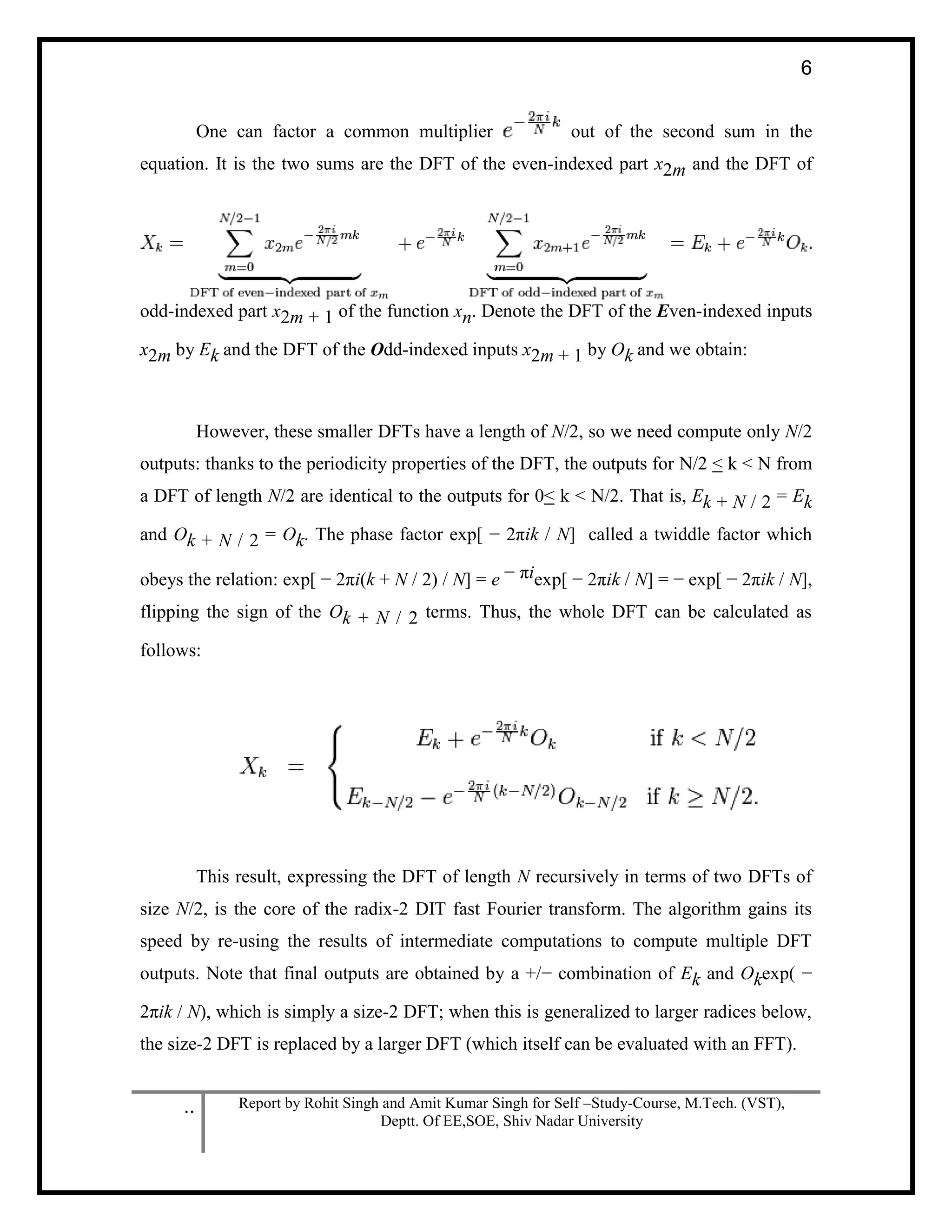 .. Report by Rohit Singh and Amit Kumar Singh for Self –Study-Course, M.Tech. (VST),
Deptt. Of EE,SOE, Shiv Nadar University
6
One can factor a common multiplier out of the second sum in the
equation. It is the two sums are the DFT of the even-indexed part x2m and the DFT of
odd-indexed part x2m + 1 of the function xn. Denote the DFT of the Even-indexed inputs
x2m by Ek and the DFT of the Odd-indexed inputs x2m + 1 by Ok and we obtain:
However, these smaller DFTs have a length of N/2, so we need compute only N/2
outputs: thanks to the periodicity properties of the DFT, the outputs for N/2 < k < N from
a DFT of length N/2 are identical to the outputs for 0< k < N/2. That is, Ek + N / 2 = Ek
and Ok + N / 2 = Ok. The phase factor exp[ − 2πik / N] called a twiddle factor which
obeys the relation: exp[ − 2πi(k + N / 2) / N] = e − πiexp[ − 2πik / N] = − exp[ − 2πik / N],
flipping the sign of the Ok + N / 2 terms. Thus, the whole DFT can be calculated as
follows:
This result, expressing the DFT of length N recursively in terms of two DFTs of
size N/2, is the core of the radix-2 DIT fast Fourier transform. The algorithm gains its
speed by re-using the results of intermediate computations to compute multiple DFT
outputs. Note that final outputs are obtained by a +/− combination of Ek and Okexp( −
2πik / N), which is simply a size-2 DFT; when this is generalized to larger radices below,
the size-2 DFT is replaced by a larger DFT (which itself can be evaluated with an FFT).
 