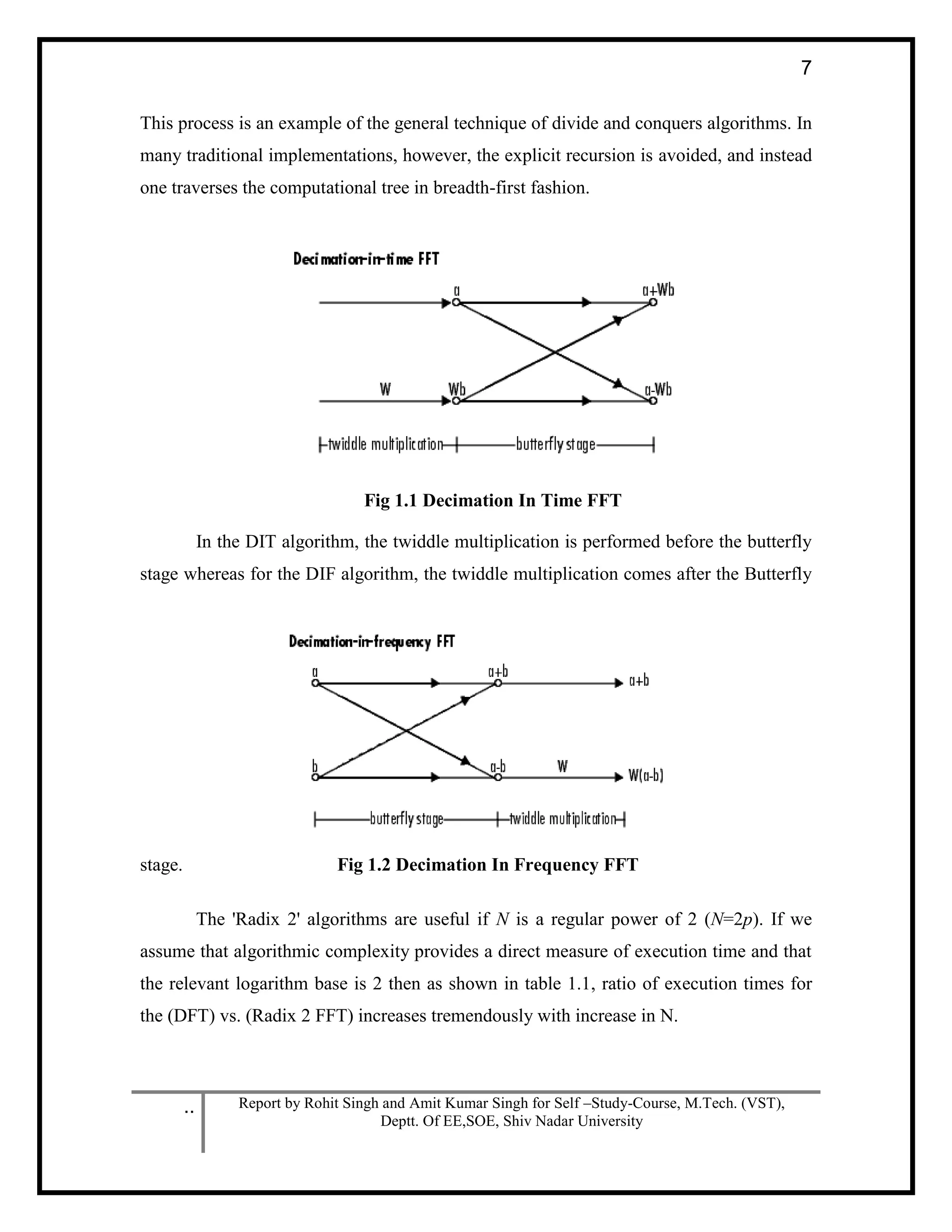 .. Report by Rohit Singh and Amit Kumar Singh for Self –Study-Course, M.Tech. (VST),
Deptt. Of EE,SOE, Shiv Nadar University
7
This process is an example of the general technique of divide and conquers algorithms. In
many traditional implementations, however, the explicit recursion is avoided, and instead
one traverses the computational tree in breadth-first fashion.
Fig 1.1 Decimation In Time FFT
In the DIT algorithm, the twiddle multiplication is performed before the butterfly
stage whereas for the DIF algorithm, the twiddle multiplication comes after the Butterfly
stage. Fig 1.2 Decimation In Frequency FFT
The 'Radix 2' algorithms are useful if N is a regular power of 2 (N=2p). If we
assume that algorithmic complexity provides a direct measure of execution time and that
the relevant logarithm base is 2 then as shown in table 1.1, ratio of execution times for
the (DFT) vs. (Radix 2 FFT) increases tremendously with increase in N.
 