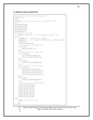 .. Report by Rohit Singh and Amit Kumar Singh for Self –Study-Course, M.Tech. (VST),
Deptt. Of EE,SOE, Shiv Nadar University
13
5. Matlab Code for 8 point FFT
% program to calculate 8 point FFT
clear all;
clc;
x=input (' enter the sequence of length 8 ');
tic
s0=zeros(1,8);
s1=zeros(1,8);
s2=zeros(1,8);
s3=zeros(1,8);
N=size(x,2);
if (N < 8 || N > 8)
disp(' sequence is of not proper length ');
else
stage1=[1 1 1 0-1j 1 1 1 0-1j];
stage2=[1 1 1 1 1 0.707-0.707j 0-1j -0.707-0.707j];
p=[0:7]';
t=bitrevorder(p);
% calculation of stage zero
for i=1:N
s0(i)=x(t(i)+1);
end
% calculation of stage one
for i=1:2:N
s1(i)=s0(i)+s0(i+1);
s1(i+1)=s0(i)-s0(i+1);
end
for a=1:N
s1(a)=s1(a)*stage1(a);
end
% calculation of stage two
for i=1:4:N
s2(i)=s1(i)+s1(i+2);
s2(i+1)=s1(i+1)+s1(i+3);
s2(i+2)=s1(i)-s1(i+2);
s2(i+3)=s1(i+1)-s1(i+3);
end
for a=1:N
s2(a)=s2(a)*stage2(a);
end
% calculation of stage three
s3(1)=s2(1)+s2(5);
s3(2)=s2(2)+s2(6);
s3(3)=s2(3)+s2(7);
s3(4)=s2(4)+s2(8);
s3(5)=s2(1)-s2(5);
s3(6)=s2(2)-s2(6);
s3(7)=s2(3)-s2(7);
s3(8)=s2(4)-s2(8);
end
disp(' FFT result ');
s3
toc
 