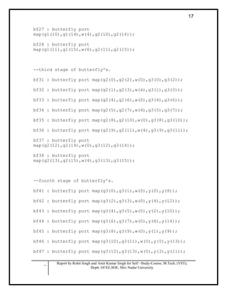 .. Report by Rohit Singh and Amit Kumar Singh for Self –Study-Course, M.Tech. (VST),
Deptt. Of EE,SOE, Shiv Nadar University
17
bf27 : butterfly port
map(g1(10),g1(14),w(4),g2(10),g2(14));
bf28 : butterfly port
map(g1(11),g1(15),w(6),g2(11),g2(15));
--third stage of butterfly's.
bf31 : butterfly port map(g2(0),g2(2),w(0),g3(0),g3(2));
bf32 : butterfly port map(g2(1),g2(3),w(4),g3(1),g3(3));
bf33 : butterfly port map(g2(4),g2(6),w(0),g3(4),g3(6));
bf34 : butterfly port map(g2(5),g2(7),w(4),g3(5),g3(7));
bf35 : butterfly port map(g2(8),g2(10),w(0),g3(8),g3(10));
bf36 : butterfly port map(g2(9),g2(11),w(4),g3(9),g3(11));
bf37 : butterfly port
map(g2(12),g2(14),w(0),g3(12),g3(14));
bf38 : butterfly port
map(g2(13),g2(15),w(4),g3(13),g3(15));
--fourth stage of butterfly's.
bf41 : butterfly port map(g3(0),g3(1),w(0),y(0),y(8));
bf42 : butterfly port map(g3(2),g3(3),w(0),y(4),y(12));
bf43 : butterfly port map(g3(4),g3(5),w(0),y(2),y(10));
bf44 : butterfly port map(g3(6),g3(7),w(0),y(6),y(14));
bf45 : butterfly port map(g3(8),g3(9),w(0),y(1),y(9));
bf46 : butterfly port map(g3(10),g3(11),w(0),y(5),y(13));
bf47 : butterfly port map(g3(12),g3(13),w(0),y(3),y(11));
 
