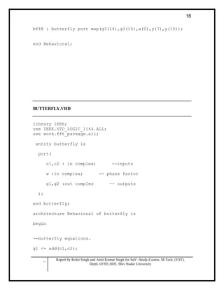 .. Report by Rohit Singh and Amit Kumar Singh for Self –Study-Course, M.Tech. (VST),
Deptt. Of EE,SOE, Shiv Nadar University
18
bf48 : butterfly port map(g3(14),g3(15),w(0),y(7),y(15));
end Behavioral;
BUTTERFLY.VHD
library IEEE;
use IEEE.STD_LOGIC_1164.ALL;
use work.fft_package.all;
entity butterfly is
port(
c1,c2 : in complex; --inputs
w :in complex; -- phase factor
g1,g2 :out complex -- outputs
);
end butterfly;
architecture Behavioral of butterfly is
begin
--butterfly equations.
g1 <= add(c1,c2);
 